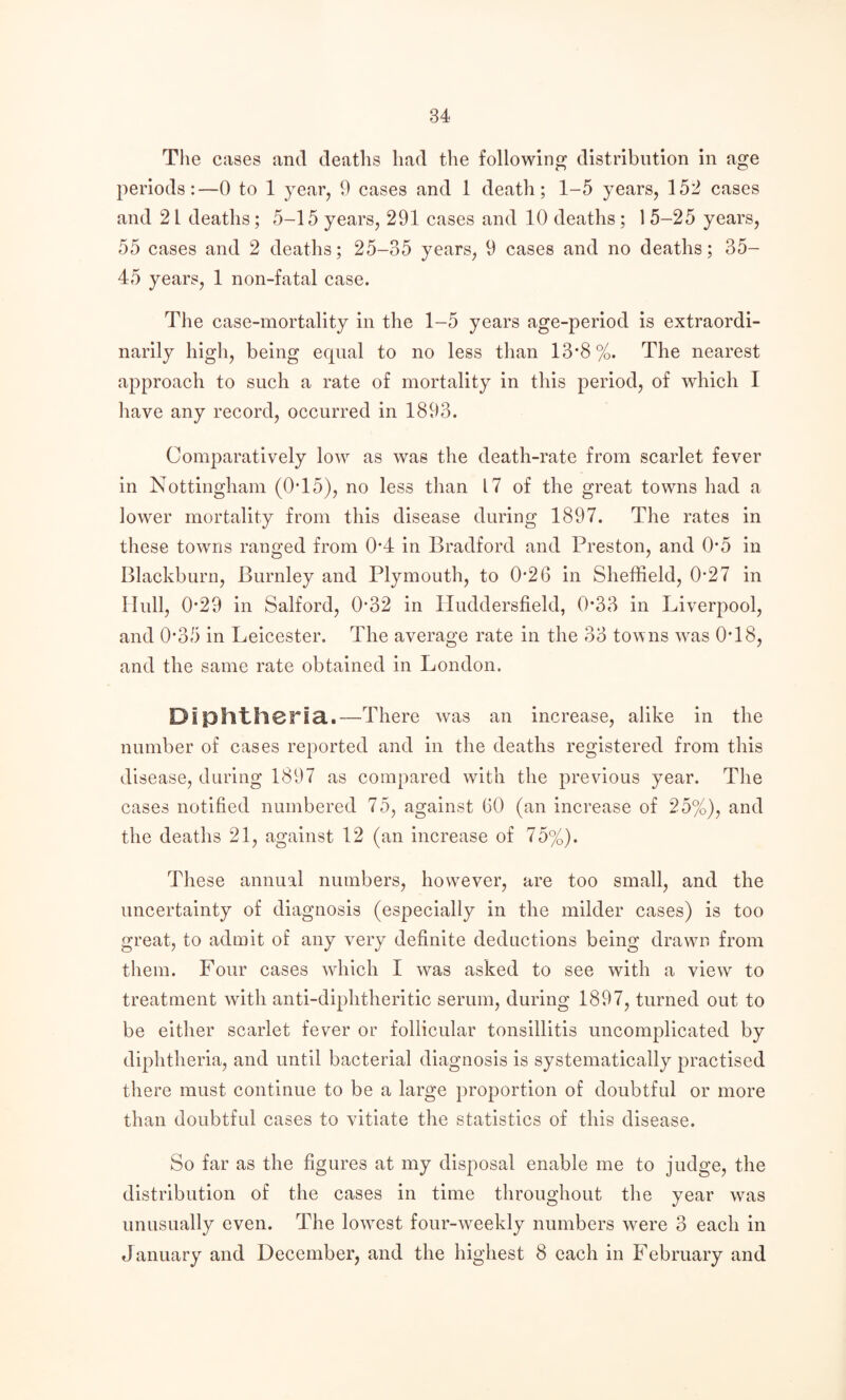 The cases and deaths had the following distribution in age periods:—0 to 1 year, 9 cases and 1 death; 1-5 years, 152 cases and 21 deaths; 5-15 years, 291 cases and 10 deaths; 1 5-25 years, 55 cases and 2 deaths; 25-35 years, 9 cases and no deaths; 35- 45 years, 1 non-fatal case. The case-mortality in the 1-5 years age-period is extraordi¬ narily high, being equal to no less than 13*8%. The nearest approach to such a rate of mortality in this period, of which I have any record, occurred in 1893. Comparatively low as was the death-rate from scarlet fever in Nottingham (0T5), no less than 17 of the great towns had a lower mortality from this disease during 1897. The rates in these towns ranged from 0*4 in Bradford and Preston, and 0*5 in Blackburn, Burnley and Plymouth, to 0*26 in Sheffield, 0*27 in Hull, 0*29 in Salford, 0*32 in Huddersfield, 0*33 in Liverpool, and 0*35 in Leicester. The average rate in the 33 towns w^as 0*18, and the same rate obtained in London. Diphtheria..—There was an increase, alike in the number of cases reported and in the deaths registered from this disease, during 1897 as compared with the previous year. The cases notified numbered 75, against 60 (an increase of 25%), and the deaths 21, against 12 (an increase of 75%). These annual numbers, hovrever, are too small, and the uncertainty of diagnosis (especially in the milder cases) is too great, to admit of any very definite dednetions being drawm from them. Four cases wdiich I was asked to see with a view to treatment with anti-diphtheritic serum, during 1897, turned out to be either scarlet fever or follicular tonsillitis uncomplicated by diphtheria, and until bacterial diagnosis is systematically practised there must continue to be a large proportion of doubtful or more than doubtful cases to vitiate the statistics of this disease. So far as the figures at my disposal enable me to judge, the distribution of the cases in time throughout the year was unusually even. The lowest four-weekly numbers were 3 each in January and December, and the highest 8 each in February and