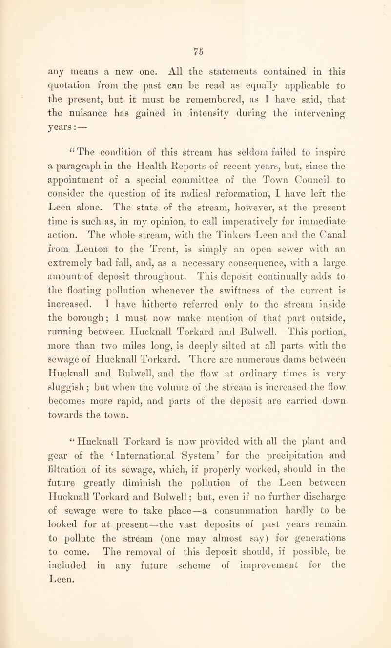 any means a new one. All the statements contained in this quotation from the past can be read as equally applicable to the present, but it must be remembered, as I have said, that the nuisance has gained in intensity during the intervening years:— The condition of this stream has seldom failed to inspire a paragraph in the Health Keports of recent years, but, since the appointment of a special committee of the Town Council to consider the question of its radical reformation, I have left the Leen alone. The state of the stream, however, at the present time is such as, in my opinion, to call imperatively for immediate action. The whole stream, with the Tinkers Leen and the Canal from Teuton to the Trent, is simply an open sewer with an extremely bad fall, and, as a necessary consequence, with a large amount of deposit throughout. This deposit continually adds to the floating pollution whenever the swiftness of the current is increased. 1 have hitherto referred only to the stream inside the borough; I must now make mention of that part outside, running between Hucknall Torkard and Bulwell. This portion, more than two miles long, is deeply silted at all parts with the sewage of Hucknall Torkard. There are numerous dams between Hucknall and Bulwell, and the flow at ordinary times is very sluggish; but when the volume of the stream is increased the flow becomes more rapid, and parts of the deposit are carried down towards the town. Hucknall Torkard is now provided with all the plant and gear of the ^ International System ’ for the precipitation and filtration of its sewage, which, if properly worked, should in the future greatly diminish the pollution of the Leen between Hucknall Torkard and Bulwell; but, even if no further discharge of sewage were to take place—a consummation hardly to be looked for at present—the vast deposits of past years remain to pollute the stream (one may almost say) for generations to come. The removal of this deposit should, if possible, be included in any future scheme of improvement for the Leen.