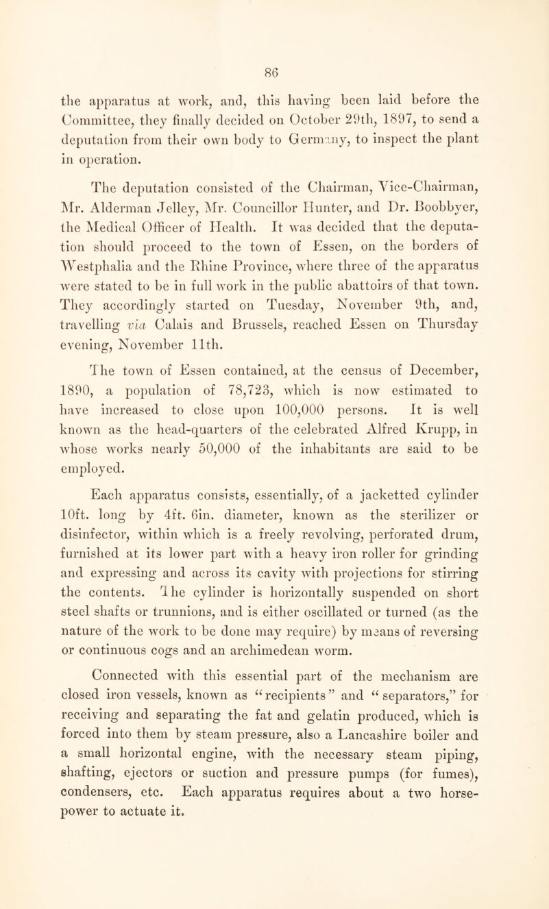 the apparatus at work, and, this having been laid before the Committee, they finally decided on October 29th, 1897, to send a deputation from their own body to Germany, to inspect the plant in operation. The deputation consisted of the Chairman, Yice-Chalrman, Mr. Alderman Jelley, Mr. Councillor Hunter, and Dr. Boobbyer, the Medical Officer of Health. It was decided that the deputa¬ tion should proceed to the town of Essen, on the borders of Westphalia and the Rhine Province, where three of the apparatus were stated to be in full work in the public abattoirs of that town. They accordingly started on Tuesday, November 9th, and, travelling via Calais and Brussels, reached Essen on Thursday evening, November 11th. The town of Essen contained, at the census of December, 1890, a population of 78,723, which is now estimated to have increased to close upon 100,000 persons. It is well known as the head-quarters of the celebrated Alfred Krupp, in whose works nearly 50,000 of the inhabitants are said to be employed. Each apparatus consists, essentially, of a jacketted cylinder 10ft. long by 4ft. Gin. diameter, known as the sterilizer or disinfector, within which is a freely revolving, perforated drum, furnished at its lower part with a heavy iron roller for grinding and expressing and across its cavity with projections for stirring the contents. 4 he cylinder is horizontally suspended on short steel shafts or trunnions, and is either oscillated or turned (as the nature of the work to be done may require) by means of reversing or continuous cogs and an archimedean worm. Connected with this essential part of the mechanism are closed iron vessels, known as recipients ” and separators,” for receiving and separating the fat and gelatin produced, which is forced into them by steam pressure, also a Lancashire boiler and a small horizontal engine, with the necessary steam piping, shafting, ejectors or suction and pressure pumps (for fumes), condensers, etc. Each apparatus requires about a two horse¬ power to actuate it.