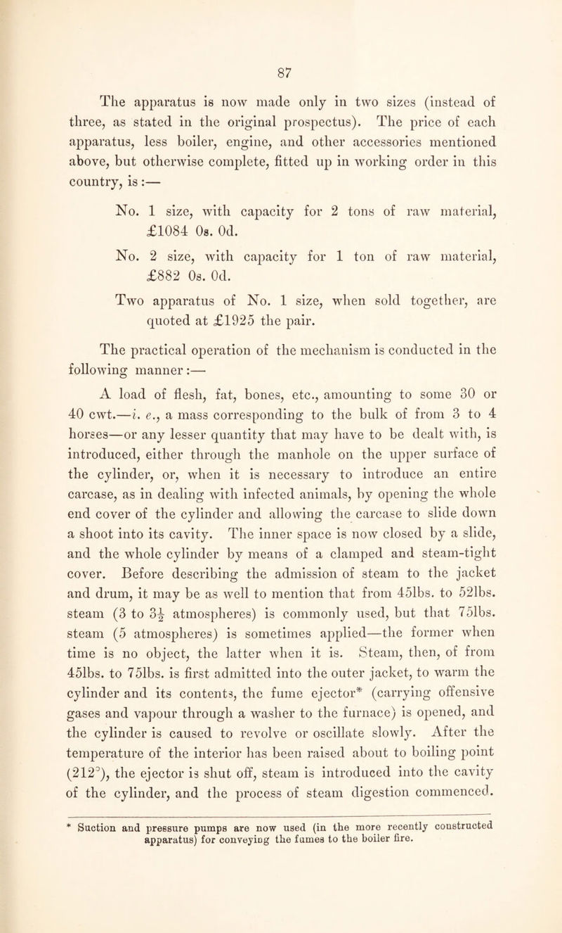 The apparatus is now made only in two sizes (instead of three, as stated in the original prospectus). The price of each apparatus, less boiler, engine, and other accessories mentioned above, but otherwise complete, fitted up in working order in this country, is:— No. 1 size, with capacity for 2 tons of raw material, £1084 Os. Od. No. 2 size, with capacity for 1 ton of raw material, £882 Os. Od. Two apparatus of No. 1 size, when sold together, are quoted at £1925 the pair. The practical operation of the mechanism is conducted in the following manner:— A load of flesh, fat, bones, etc., amounting to some 30 or 40 cwt.—i, e.j a mass corresponding to the bulk of from 3 to 4 horses—or any lesser quantity that may have to be dealt with, is introduced, either through the manhole on the upper surface of the cylinder, or, when it is necessary to introduce an entire carcase, as in dealing with infected animals, by opening the whole end cover of the cylinder and allowing the carcase to slide down a shoot into its cavity. The inner space is now closed by a slide, and the whole cylinder by means of a clamped and steam-tight cover. Before describing the admission of steam to the jacket and drum, it may be as well to mention that from 451bs. to 521bs. steam (3 to 3^ atmospheres) is commonly used, but that 751bs. steam (5 atmospheres) is sometimes applied—the former when time is no object, the latter when it is. Steam, then, of from 451bs. to 751bs. is first admitted into the outer jacket, to warm the cylinder and its contents, the fume ejector^ (carrying offensive gases and vapour through a washer to the furnace) is opened, and the cylinder is caused to revolve or oscillate slowly. After the temperature of the interior has been raised about to boiling point (212^), the ejector is shut off, steam is introduced into the cavity of the cylinder, and the process of steam digestion commenced. * Suction and pressure pumps are now used (in the more recently constructed apparatus) for conveyicg the fumes to the boiler fire.