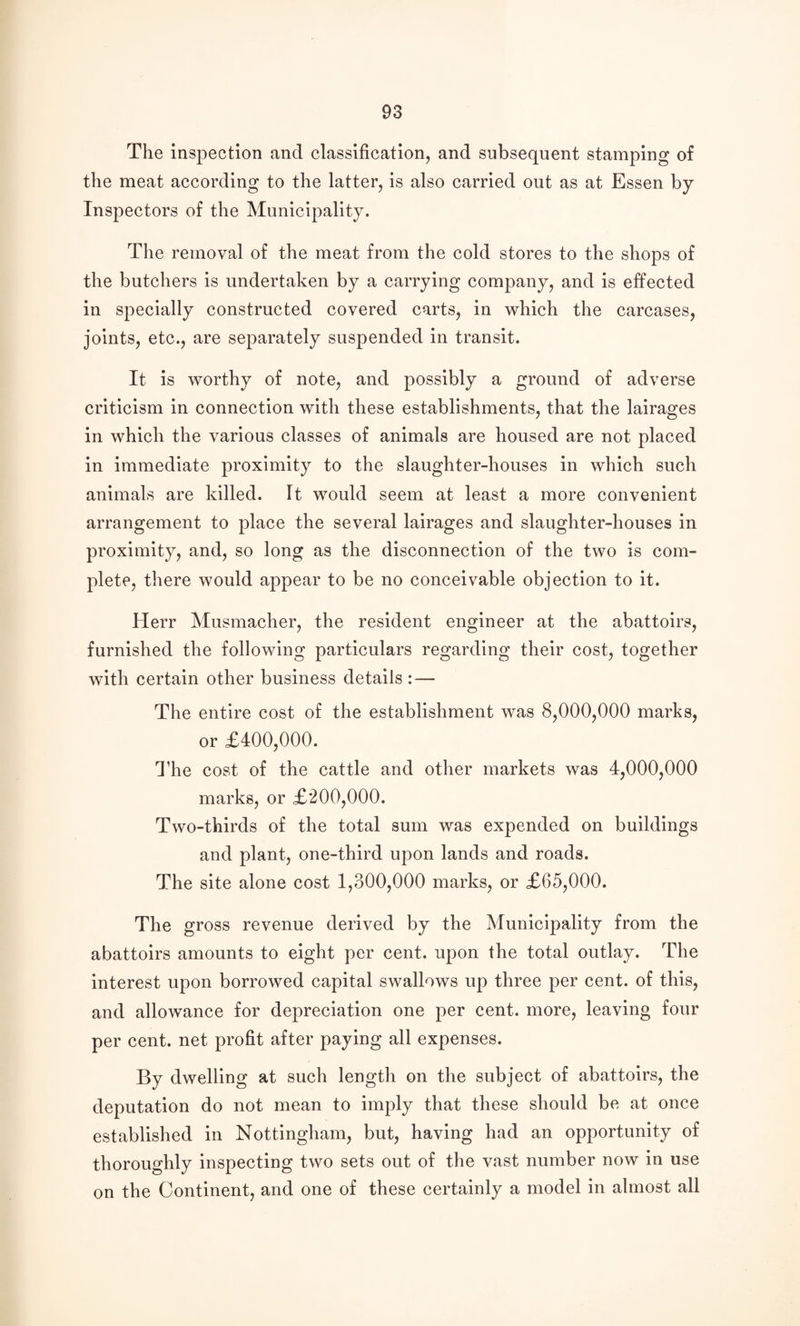 The ins]3ection and classification, and subsequent stamping of the meat according to the latter, is also carried out as at Essen by Inspectors of the Municipality. The removal of the meat from the cold stores to the shops of the butchers is undertaken by a carrying company, and is effected in specially constructed covered carts, in which the carcases, joints, etc., are separately suspended in transit. It is worthy of note, and possibly a ground of adverse criticism in connection with these establishments, that the lairages in which the various classes of animals are housed are not placed in immediate proximity to the slaughter-houses in which such animals are killed. It would seem at least a more convenient arrangement to place the several lairages and slaughter-houses in proximity, and, so long as the disconnection of the two is com¬ plete, there would appear to be no conceivable objection to it. Herr Musmacher, the resident engineer at the abattoirs, furnished the following particulars regarding their cost, together with certain other business details: — The entire cost of the establishment was 8,000,000 marks, or £400,000. 44ie cost of the cattle and other markets was 4,000,000 marks, or £200,000. Two-thirds of the total sum was expended on buildings and plant, one-third upon lands and roads. The site alone cost 1,300,000 marks, or £65,000. The gross revenue derived by the Municipality from the abattoirs amounts to eight per cent, upon the total outlay. The interest upon borrowed capital swallows up three per cent, of this, and allowance for depreciation one per cent, more, leaving four per cent, net profit after paying all expenses. By dwelling at such length on the subject of abattoirs, the deputation do not mean to imply that these should be at once established in Nottingham, but, having had an opportunity of thoroughly inspecting two sets out of the vast number now in use on the Continent, and one of these certainly a model in almost all