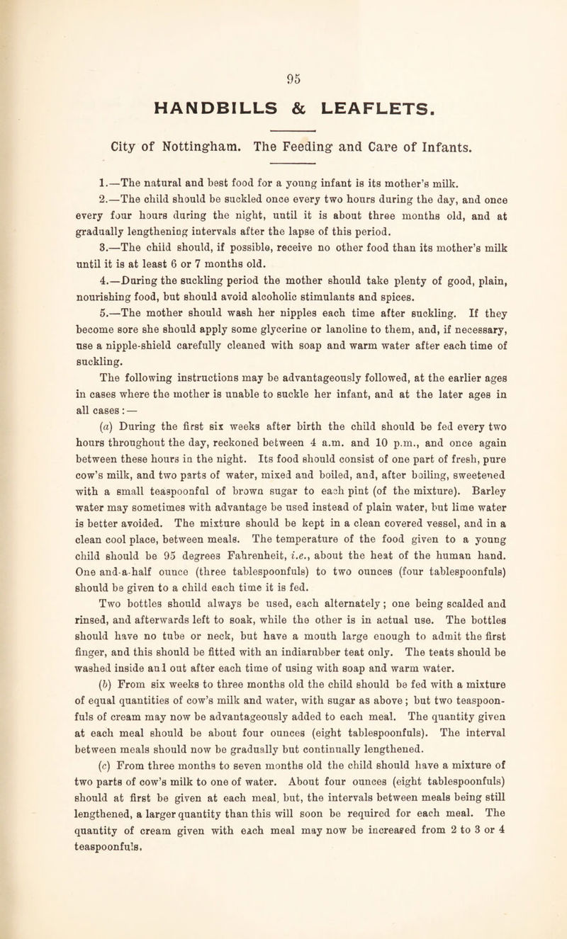 HANDBILLS & LEAFLETS. City of Notting’harn. The Feeding* and Care of Infants. 1. —The natural and best food for a young infant is its mother’s milk. 2. —The child should be suckled once every two hours during the day, and once every four hours during the night, until it is about three months old, and at gradually lengthening intervals after the lapse of this period. 3. —The child should, if possible, receive no other food than its mother’s milk until it is at least 6 or 7 months old. 4. —During the suckling period the mother should take plenty of good, plain, nourishing food, but should avoid alcoholic stimulants and spices. 5. —The mother should wash her nipples each time after suckling. If they become sore she should apply some glycerine or lanoline to them, and, if necessary, use a nipple-shield carefully cleaned with soap and warm water after each time of suckling. The following instructions may be advantageously followed, at the earlier ages in cases where the mother is unable to suckle her infant, and at the later ages in all cases: — (а) During the first six weeks after birth the child should be fed every two hours throughout the day, reckoned between 4 a.m. and 10 p.m., and once again between these hours in the night. Its food should consist of one part of fresh, pure cow’s milk, and two parts of water, mixed and boiled, and, after boiling, sweetened with a small teaspoonful of brown sugar to each pint (of the mixture). Barley water may sometimes with advantage be used instead of plain water, but lime water is better avoided. The mixture should be kept in a clean covered vessel, and in a clean cool place, between meals. The temperature of the food given to a young child should be 95 degrees Fahrenheit, f.e., about the heat of the human hand. One and-a-half ounce (three tablespoonfuls) to two ounces (four tablespoonfuls) should be given to a child each time it is fed. Two bottles should always be used, each alternately; one being scalded and rinsed, and afterwards left to soak, while the other is in actual use. The bottles should have no tube or neck, but have a mouth large enough to admit the first finger, and this should be fitted with an indiarubber teat only. The teats should be washed inside anl out after each time of using with soap and warm water. (б) From six weeks to three months old the child should be fed with a mixture of equal quantities of cow’s milk and water, with sugar as above; but two teaspoon¬ fuls of cream may now be advantageously added to each meal. The quantity given at each meal should be about four ounces (eight tablespoonfuls). The interval between meals should now be gradually but continually lengthened. (c) From three months to seven months old the child should have a mixture of two parts of cow’s milk to one of water. About four ounces (eight tablespoonfuls) should at first be given at each meal, but, the intervals between meals being still lengthened, a larger quantity than this will soon be required for each meal. The quantity of cream given with each meal may now be increag’ed from 2 to 3 or 4 teaspoonfuls.