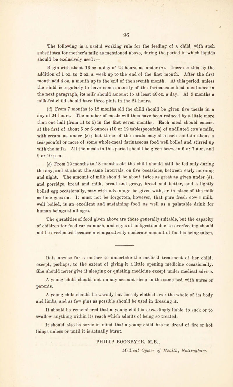 The following is a useful working rule for the feeding of a child, with such substitutes for mother’s milk as mentioned above, during the period in which liquids should be exclusively used:— Begin with about 16 oz. a day of 24 hours, as under {a). Increase this by the addition of 1 oz. to 2 oz. a week up to the end of the first month. After the first month add 4 oz. a month up to the end of the seventh month. At this period, unless the child is regularly to have some quantity of the farinaceous food mentioned in the next paragraph, its milk should amount to at least 40 oz. a day. At 9 months a milk-fed child should have three pints in the 24 hours. {d) From 7 months to 12 months old the child should be given five meals in a day of 24 hours. The number of meals will thus have been reduced by a little more than one half (from 11 to 5) in the first seven months. Each meal should consist at the first of about 5 or 6 ounces (10 or 12 tablespoonfuls) of undiluted cow’s milk, with cream as under (c) ; but three of the meals may also each contain about a teaspoonful or more of some whole-meal farinaceous food well boile.1 and stirred up with the milk. All the meals in this period should be given between 6 or 7 a.m. and 9 or 10 p m. (e) From 12 months to 18 months old the child should still be fed only during the day, and at about the same intervals, on five occasions, between early morning and night. The amount of milk should be about twice as great as given under (d), and porridge, bread and milk, bread and gravy, bread and butter, and a lightly boiled egg occasionally, may with advantage be given with, cr in place of the milk as time goes on. It must not be forgotten, however, that pure fresh cow’s milk, well boiled, is an excellent and sustaining food as well as a palatable drink for human beings at all ages. The quantities of food given above are those generally suitable, but the capacity of children for food varies much, and signs of indigestion due to overfeeding should not be overlooked because a comparatively moderate amount of food is being taken. It is unwise for a mother to undertake the medical treatment of her child, except, perhaps, to the extent of giving it a little opening medicine occasionally. She should never give it sleeping or quieting medicine except under medical advice. A young child should not on any account sleep in the same bed with nurse or parents. A young child should be warmly but loosely clothed over the whole of its body and limbs, and as few pins as possible should be used in dressing it. It should be remembered that a young child is exceedingly liable to suck or to swallow anything within its reach which admits of being so treated. It should also be borne in mind that a young child has no dread of fire or hot things unless or until it is actually burnt. PHILIP BOOBBYER, M.B., Medical Officer of Healthy Nottingham.