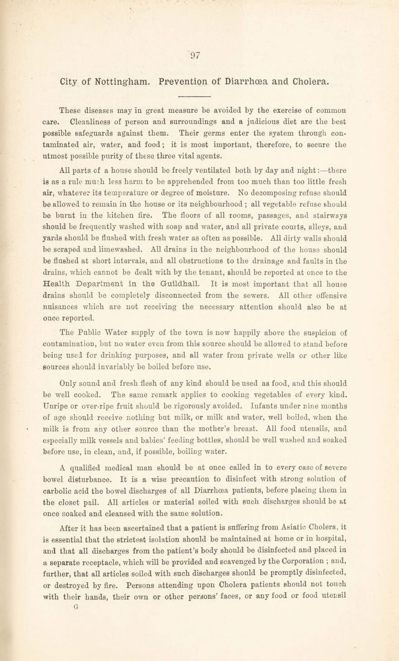 City of Nottingham. Prevention of Diarrhoea and Cholera These diseases may in great measure be avoided by the exercise of common care. Cleanliness of person and surroundings and a judicious diet are the best possible safeguards against them. Their germs enter the system through con¬ taminated air, water, and food; it is most important, therefore, to secure the utmost possible purity of these three vital agents. All parts of a house should be freely ventilated both by day and night:—there is as a rule much less harm to be apprehended from too much than too little fresh air, whatever its temperature or degree of moisture. No decomposing refuse should be allowed to remain in the house or its neighbourhood ; all vegetable refuse should be burnt in the kitchen fire. The floors of all rooms, passages, and stairways should be frequently washed with soap and water, and all private comts, alleys, and yards should be flushed with fresh water as often as possible. All dirty walls should be scraped and limewashed. All drains in the neighbourhood of the house should be flushed at short intervals, and all obstructions to the drainage and faults in the drains, which cannot be dealt with by the tenant, should be reported at once to the Health Department in the Guildhall. It is most important that all house drains should be completely disconnected from the sewers. All other offensive nuisances which are not receiving the necessary attention should also be at once reported. The Public Water supply of the town is now happily above the suspicion of contamination, but no water even from this source should be allowed to stand before being used for drinking purposes, and all water from private wells or other like sources should invariably be boiled before use. Only sound and fresh flesh of any kind should be used as food, and this should be well cooked. The same remark applies to cooking vegetables of every kind. Unripe or over-ripe fruit should be rigorously avoided. Infants under nine months of age should receive nothing but milk, or milk and water, well boiled, when the milk is from any other source than the mother’s breast. All food utensils, and especially milk vessels and babies’ feeding bottles, should be well washed and soaked before use, in clean, and, if possible, boiling water. A qualified medical man should be at once called in to every case of severe bowel disturbance. It is a wise precaution to disinfect with strong solution of carbolic acid the bowel discharges of all Diarrhoea patients, before placing them in the closet pail. All articles or material soiled with such discharges should be at once soaked and cleansed with the same solution. After it has been ascertained that a patient is suffering from Asiatic Cholera, it is essential that the strictest isolation should be maintained at home or in hospital, and that all discharges from the patient’s body should be disinfected and placed in a separate receptacle, which will be provided and scavenged by the Corporation ; and, further, that all articles soiled with such discharges should be promptly disinfected, or destroyed by fire. Persons attending upon Cholera patients should not touch with their hands, their own or other persons’ faces, or any food or food utensil G