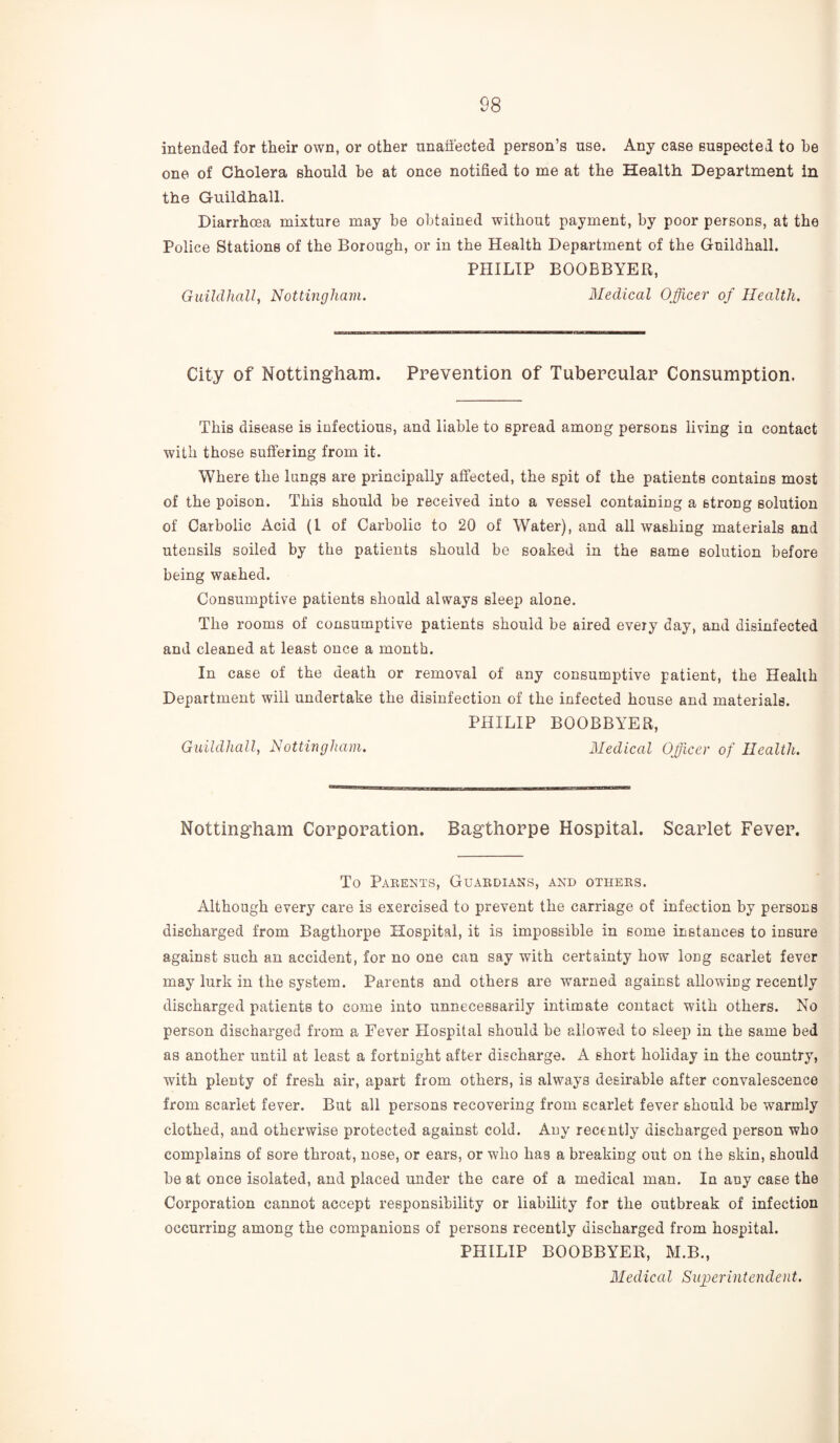 intended for their own, or other unaffected person’s use. Any case suspected to be one of Cholera should be at once notified to me at the Health Department in the Guildhall. Diarrhoea mixture may be obtained without payment, by poor persons, at the Police Stations of the Borough, or in the Health Department of the Guildhall. PHILIP BOOBBYER, Guildhall, Nottingham. Medical Officer of Health. City of Nottingham. Prevention of Tubercular Consumption. This disease is infectious, and liable to spread among persons living in contact with those suffering from it. Where the lungs are principally affected, the spit of the patients contains most of the poison. This should be received into a vessel containing a strong solution of Carbolic Acid (1 of Carbolic to 20 of Water), and all washing materials and utensils soiled by the patients should be soaked in the same solution before being washed. Consumptive patients should always sleep alone. The rooms of consumptive patients should be aired every day, and disinfected and cleaned at least once a month. In case of the death or removal of any consumptive patient, the Health Department will undertake the disinfection of the infected house and materials. PHILIP BOOBBYER, Guildhall, Nottingham. Medical Officer of Health. Nottingham Corporation. Bagthorpe Hospital. Scarlet Fever. To Parents, Guardians, and others. Although every care is exercised to prevent the carriage of infection by persons discharged from Bagthorpe Hospital, it is impossible in some instances to insure against such an accident, for no one can say with certainty how long scarlet fever may lurk in the system. Parents and others are warned against allowing recently discharged patients to come into unnecessarily intimate contact with others. No person discharged from a Fever Hospital should be allowed to sleep in the same bed as another until at least a fortnight after discharge. A short holiday in the country, with plenty of fresh air, apart from others, is always desirable after convalescence from scarlet fever. But all persons recovering from scarlet fever should be warmly clothed, and otherwise protected against cold. Any recently discharged person who complains of sore throat, nose, or ears, or who has a breaking out on the skin, should be at once isolated, and placed under the care of a medical man. In any case the Corporation cannot accept responsibility or liability for the outbreak of infection occurring among the companions of persons recently discharged from hospital. PHILIP BOOBBYER, M.B., Medical Superintendent.