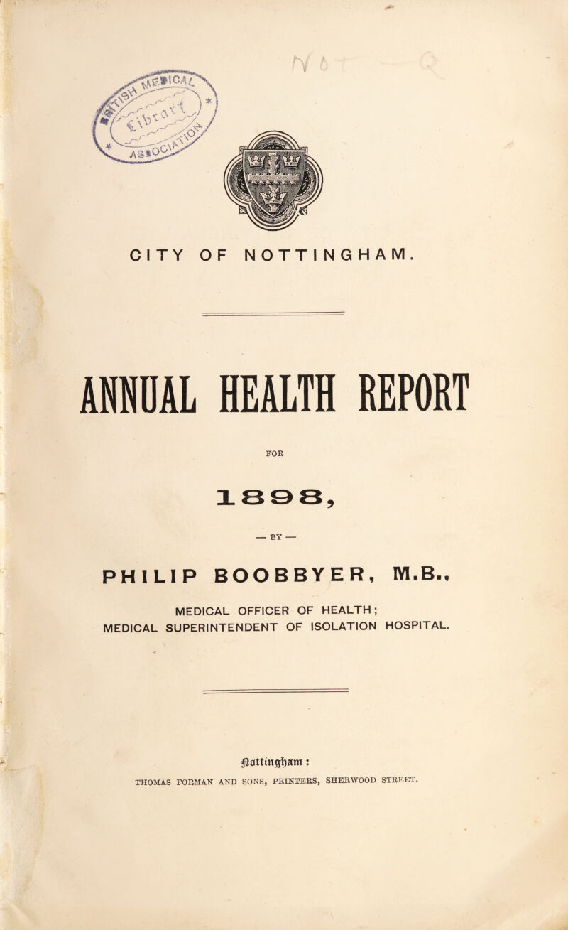 CITY OF NOTTINGHAM. AlfflDAL HEALTH REPORT FOE 3L 9 — BY — PHILIP BOOBBYER, IVI.B., MEDICAL OFFICER OF HEALTH; MEDICAL SUPERINTENDENT OF ISOLATION HOSPITAL. ^ntttngliam: THOMAS FORMAN AND SONS, PRINTERS, SHERWOOD STREET.