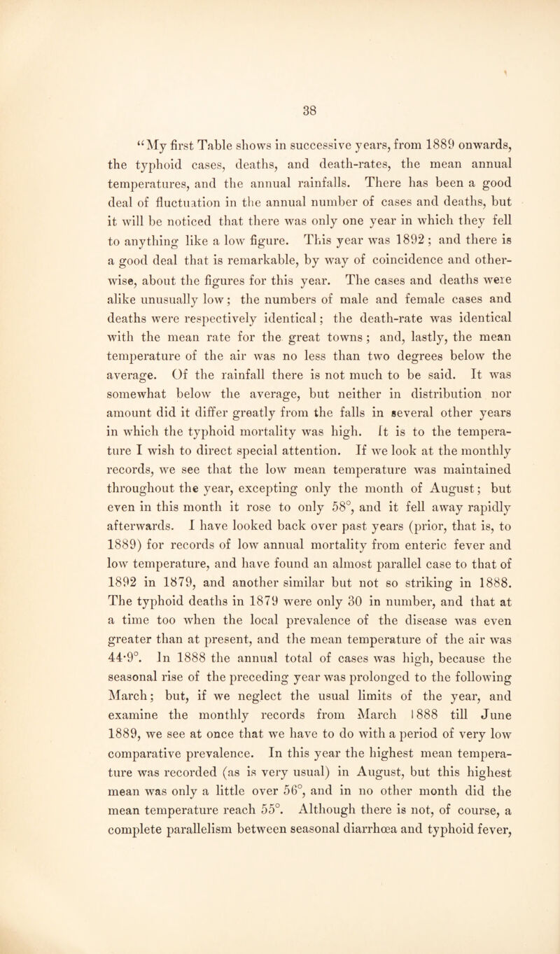 ‘^My first Table shows in successive years, from 1889 onwards, the typhoid cases, deaths, and death-rates, the mean annual temperatures, and the annual rainfalls. There has been a good deal of fluctuation in the annual number of cases and deaths, but it will be noticed that there was only one year in which they fell to anything like a low figure. This year was 1892 ; and there is a good deal that is remarkable, by way of coincidence and other¬ wise, about the figures for this year. The cases and deaths were alike unusually low; the numbers of male and female cases and deaths were respectively identical; the death-rate was identical with the mean rate for the great towns ; and, lastly, the mean temperature of the air was no less than two degrees below the average. Of the rainfall there is not much to be said. It was somewhat below the average, but neither in distribution nor amount did it differ greatly from the falls in several other years in which the typhoid mortality was high. It is to the tempera¬ ture I wish to direct special attention. If we look at the monthly records, we see that the low mean temperature was maintained throughout the year, excepting only the month of August; but even in this month it rose to only 58°, and it fell away rapidly afterwards. I have looked back over past years (prior, that is, to 1889) for records of low annual mortality from enteric fever and low temperature, and have found an almost parallel case to that of 1892 in 1879, and another similar but not so striking in 1888. The typhoid deaths in 1879 were only 30 in number, and that at a time too when the local prevalence of the disease was even greater than at present, and the mean temperature of the air was 44*9°. In 1888 the annual total of cases was high, because the seasonal rise of the preceding year was prolonged to the following March; but, if we neglect the usual limits of the year, and examine the monthly records from March 1888 till June 1889, we see at once that we have to do with a period of very low comparative prevalence. In this year the highest mean tempera¬ ture was recorded (as is very usual) in August, but this highest mean was only a little over 56°, and in no other month did the mean temperature reach 55°. Although there is not, of course, a complete parallelism between seasonal diarrhoea and typhoid fever.