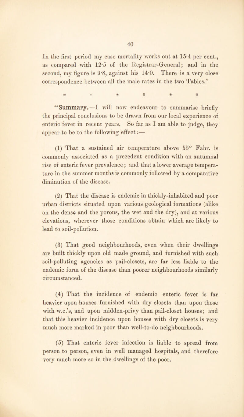 In the first period my case mortality works out at 15*4 per cent., as compared with 12*5 of the liegistrar-General; and in the second, my figure is 9*8, against his 14-0. There is a very close correspondence between all the male rates in the two Tables.” # :^< * # * * “Summary.—I will now endeavour to summarise briefly the principal conclusions to be drawn from our local experience of enteric fever in recent years. So far as I am able to judge, they appear to be to the following effect:— (1) That a sustained air temj)erature above 55® Fahr. is commonly associated as a precedent condition with an autumnal rise of enteric fever prevalence ; and that a lower average tempera¬ ture in the summer months is commonly followed by a comparative diminution of the disease. (2) That the disease is endemic in thickly-inhabited and poor urban districts situated upon various geological formations (alike on the dense and the porous, the wet and the dry), and at various elevations, wherever those conditions obtain which are likely to lead to soil-pollution. (3) That good neighbourhoods, even when their dwellings are built thickly upon old made ground, and furnished with such soil-polluting agencies as pail-closets, are far less liable to the endemic form of the disease than poorer neighbourhoods similarly circumstanced. (4) That the incidence of endemic enteric fever is far heavier upon houses furnished with dry closets than upon those with w.c.’s, and upon midden-privy than pail-closet houses; and that this heavier incidence upon houses with dry closets is very much more marked in poor than well-to-do neighbourhoods. (5) That enteric fever infection is liable to spread from person to person, even in well managed hospitals, and therefore very much more so in the dwellings of the poor.