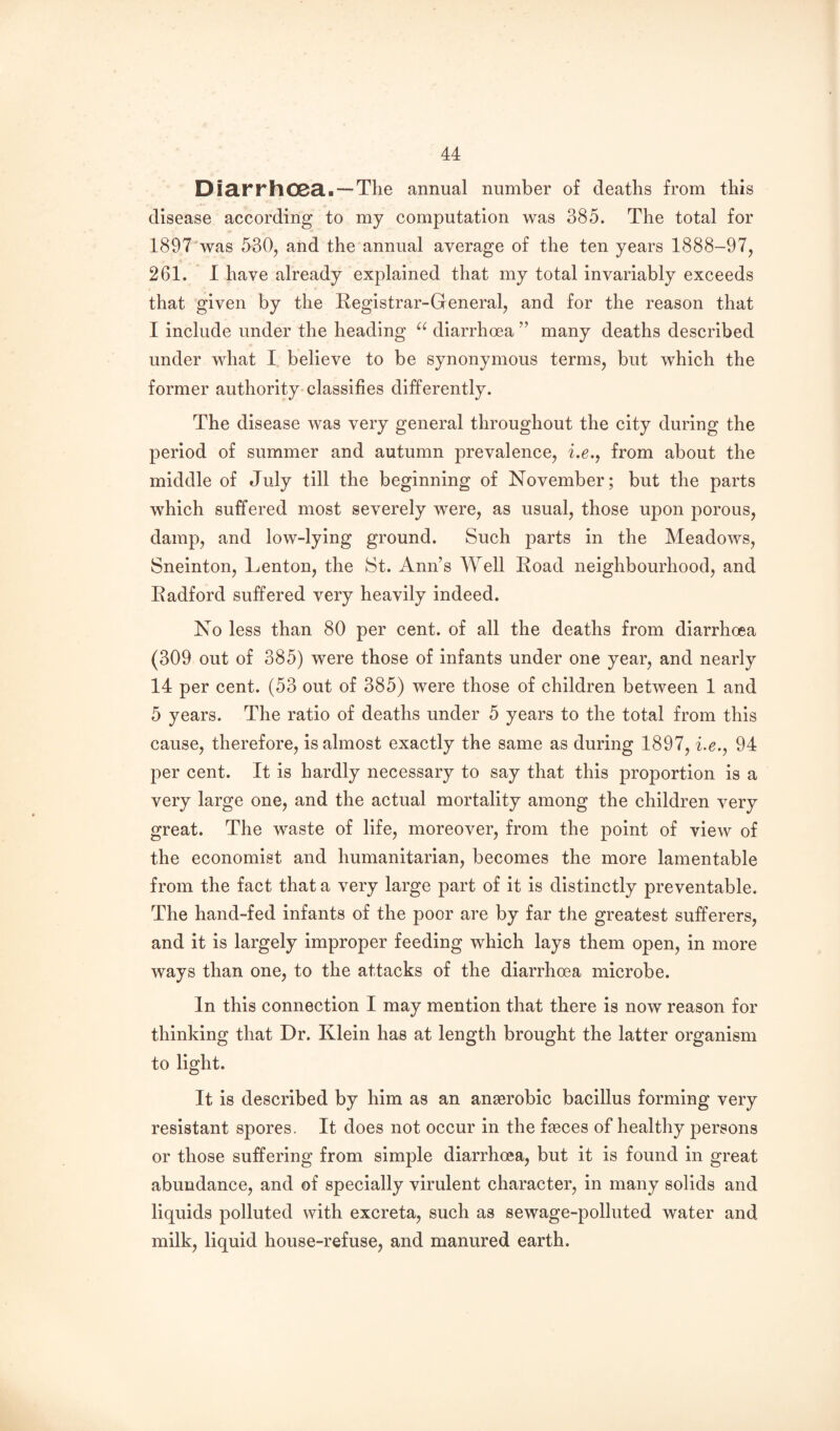 DiarrhOBa. — The annual number of deaths from this disease according to my computation was 385. The total for 1897'was 530, and the annual average of the ten years 1888-97, 261. I have already explained that my total invariably exceeds that given by the Registrar-General, and for the reason that I include under the heading diarrhoea ” many deaths described under what I believe to be synonymous terms, but which the former authority classifies differently. The disease was very general throughout the city during the period of summer and autumn prevalence, f.e., from about the middle of July till the beginning of November; but the parts which suffered most severely were, as usual, those upon porous, damp, and low-lying ground. Such parts in the Meadows, Sneinton, Lenton, the St. Ann’s Well Road neighbourhood, and Radford suffered very heavily indeed. No less than 80 per cent, of all the deaths from diarrhoea (309 out of 385) were those of infants under one year, and nearly 14 per cent. (53 out of 385) were those of children between 1 and 5 years. The ratio of deaths under 5 years to the total from this cause, therefore, is almost exactly the same as during 1897, he., 94 per cent. It is hardly necessary to say that this proportion is a very large one, and the actual mortality among the children very great. The waste of life, moreover, from the point of view of the economist and humanitarian, becomes the more lamentable from the fact that a very large part of it is distinctly preventable. The hand-fed infants of the poor are by far the greatest sufferers, and it is largely improper feeding which lays them open, in more ways than one, to the attacks of the diarrhoea microbe. In this connection I may mention that there is now reason for thinking that Dr. Klein has at length brought the latter organism to light. It is described by him as an anaerobic bacillus forming very resistant spores. It does not occur in the fjeces of healthy persons or those suffering from simple diarrhoea, but it is found in great abundance, and of specially virulent character, in many solids and liquids polluted with excreta, such as sewage-polluted water and milk, liquid house-refuse, and manured earth.