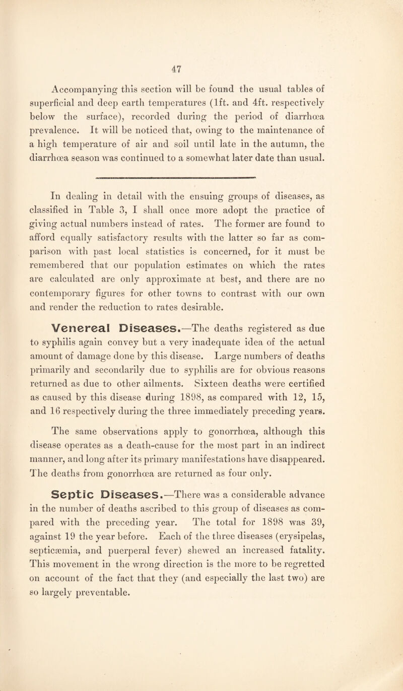 Accompanying this section will be found the usual tables of superficial and deep earth temperatures (1ft. and 4ft. respectively below the surface), recorded during the period of diarrho3a prevalence. It will be noticed that, owing to the maintenance of a high temperature of air and soil until late in the autumn, the diarrhoea season was continued to a somewhat later date than usual. In dealing in detail with the ensuing groups of diseases, as classified in Table 3, I shall once more adopt the practice of giving actual numbers instead of rates. The former are found to afford equally satisfactory results with the latter so far as com¬ parison with past local statistics is concerned, for it must be remembered that our population estimates on wliich the rates are calculated are only approximate at best, and there are no contemporary figures for other towns to contrast with our own and render the reduction to rates desirable. Venereal Diseases.—The deaths registered as due to syphilis again convey but a very inadequate idea of the actual amount of damage done by this disease. Large numbers of deaths primarily and secondarily due to syphilis are for obvious reasons returned as due to other ailments. Sixteen deaths were certified as caused by this disease during 1898, as compared with 12, 15, and 16 respectively during the three immediately preceding years. The same observations apply to gonorrhoea, although this disease operates as a death-cause for the most part in an indirect manner, and long after its primary manifestations have disappeared. The deaths from gonorrhoea are returned as four only. ScpLIC Diseases.—There was a considerable advance in the number of deaths ascribed to this group of diseases as com¬ pared with the preceding year. The total for 1898 was 39, against 19 the year before. Each of the three diseases (erysipelas, septicfcmia, and puerperal fever) shewed an increased fatality. This movement in the wrong direction is the more to be regretted on account of the fact that they (and especially the last two) are so largely preventable.