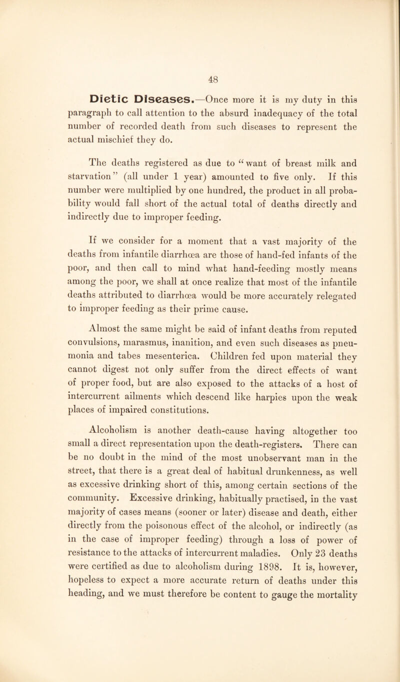 Dictic DIS03.S0S.—Once more it is my duty in this paragraph to call attention to the absurd inadequacy of the total number of recorded death from such diseases to represent the actual mischief they do. The deaths registered as due to ^^want of breast milk and starvation” (all under 1 year) amounted to five only. If this number were multiplied by one hundred, the product in all proba¬ bility would fall short of the actual total of deaths directly and indirectly due to improper feeding. If we consider for a moment that a vast majority of the deaths from infantile diarrhoea are those of hand-fed infants of the poor, and then call to mind what hand-feeding mostly means among the poor, we shall at once realize that most of the infantile deaths attributed to diarrhoea would be more accurately relegated to improper feeding as their prime cause. Almost the same might be said of infant deaths from reputed convulsions, marasmus, inanition, and even such diseases as pneu¬ monia and tabes mesenterica. Children fed upon material they cannot digest not only suffer from the direct effects of want of proper food, but are also exj^osed to the attacks of a host of intercurrent ailments which descend like harpies upon the weak places of impaired constitutions. Alcoholism is another death-cause having altogether too small a direct representation upon the death-registers. There can be no doubt in the mind of the most unobservant man in the street, that there is a great deal of habitual drunkenness, as well as excessive drinking short of this, among certain sections of the community. Excessive drinking, habitually practised, in the vast majority of cases means (sooner or later) disease and death, either directly from the poisonous effect of the alcohol, or indirectly (as in the case of improper feeding) through a loss of power of resistance to the attacks of intercurrent maladies. Only 23 deaths were certified as due to alcoholism during 1898. It is, however, hopeless to expect a more accurate return of deaths under this heading, and we must therefore be content to gauge the mortality