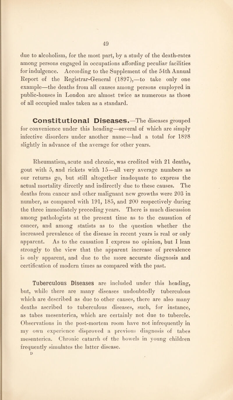 due to alcoholism^ for the most part, by a study of the death-rates among persons engaged in occupations affording peculiar facilities for indulgence. According to the Supplement of the 54th Annual Report of the Registrar-General (1897)^—to take only one example—the deaths from all causes among persons employed in public-houses in London are almost twice as numerous as those of all occupied males taken as a standard. Constitutional Diseases.—The diseases grouped for convenience under this heading—several of which are simply infective disorders under another name—had a total for 1898 slightly in advance of the average for other years. Rheumatism, acute and chronic, was credited with 21 deaths, gout with 5, and rickets with 15—all very average numbers as our returns go, but still altogether inadequate to express the actual mortality directly and indirectly due to these causes. The deaths from cancer and other malignant new growths were 203 in number, as compared with 191, 185, and 200 respectively during the three immediately preceding years. There is much discussion among pathologists at the present time as to the causation of cancer, and among statists as to the question whether the increased prevalence of the disease in recent years is real or only apparent. As to the causation I express no opinion, but I lean » strongly to the view that the apparent increase of prevalence is only apparent, and due to the more accurate diagnosis and certification of modern times as compared with the past. Tuberculous Diseases are included under this heading, but, while there are many diseases undoubtedly tuberculous which are described as due to other causes, there are also many deaths ascribed to tuberculous diseases, such, for instance, as tabes mesenterica, which are certainly not due to tubercle. Observations in the post-mortem room have not infrequently in my own experience disproved a previous diagnosis of tabes mesenterica. Chronic catarrh of the bowels in young children frequently simulates the latter disease. D