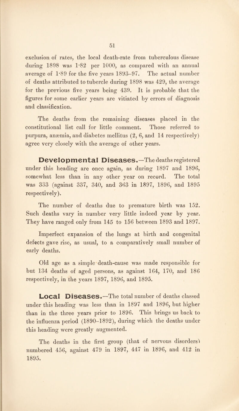 exclusion o£ rates, the local death-rate from tuberculous disease during 1898 was 1*82 per 1000, as compared with an annual average of 1*89 for the five years 1893-97. The actual number of deaths attributed to tubercle during 1898 was 429, the average for the previous five years being 439. It is probable that the figures for some earlier years are vitiated by errors of diagnosis and classification. The deaths from the remaining diseases placed in the constitutional list call for little comment. Those referred to purpura, ansemia, and diabetes mellitus (2, 6, and 14 respectively) agree very closely with the average of other years. Deve IO p m e nta I D i seascs - —The deaths registered under this heading are once again, as during 1897 and 1896, somewhat less than in any other year on record. The total was 333 (against 337, 340, and 363 in 1897, 1896, and 1895 respectively). The number of deaths due to premature birth was 152. Such deaths vary in number very little indeed year by year. They have ranged only from 145 to 156 between 1893 and 1897. Imperfect expansion of the lungs at birth and congenital defects gave rise, as usual, to a comparatively small number of early deaths. Old age as a simple'death-cause was made responsible for but 134 deaths of aged persons, as against 164, 170, and 186 respectively, in the years 1897, 1896, and 1895. LOC8.1 DiS0a.S0S.-~The total number of deaths classed under this heading was less than in 1897 and 1896, but higher than in the three years prior to 1896. This brings us back to the influenza period (1890-1892), during which the deaths under this heading were greatly augmented. The deaths in the first group (that of nervous disorders'! numbered 456, against 479 in 1897, 447 in 1896, and 412 in 1895.