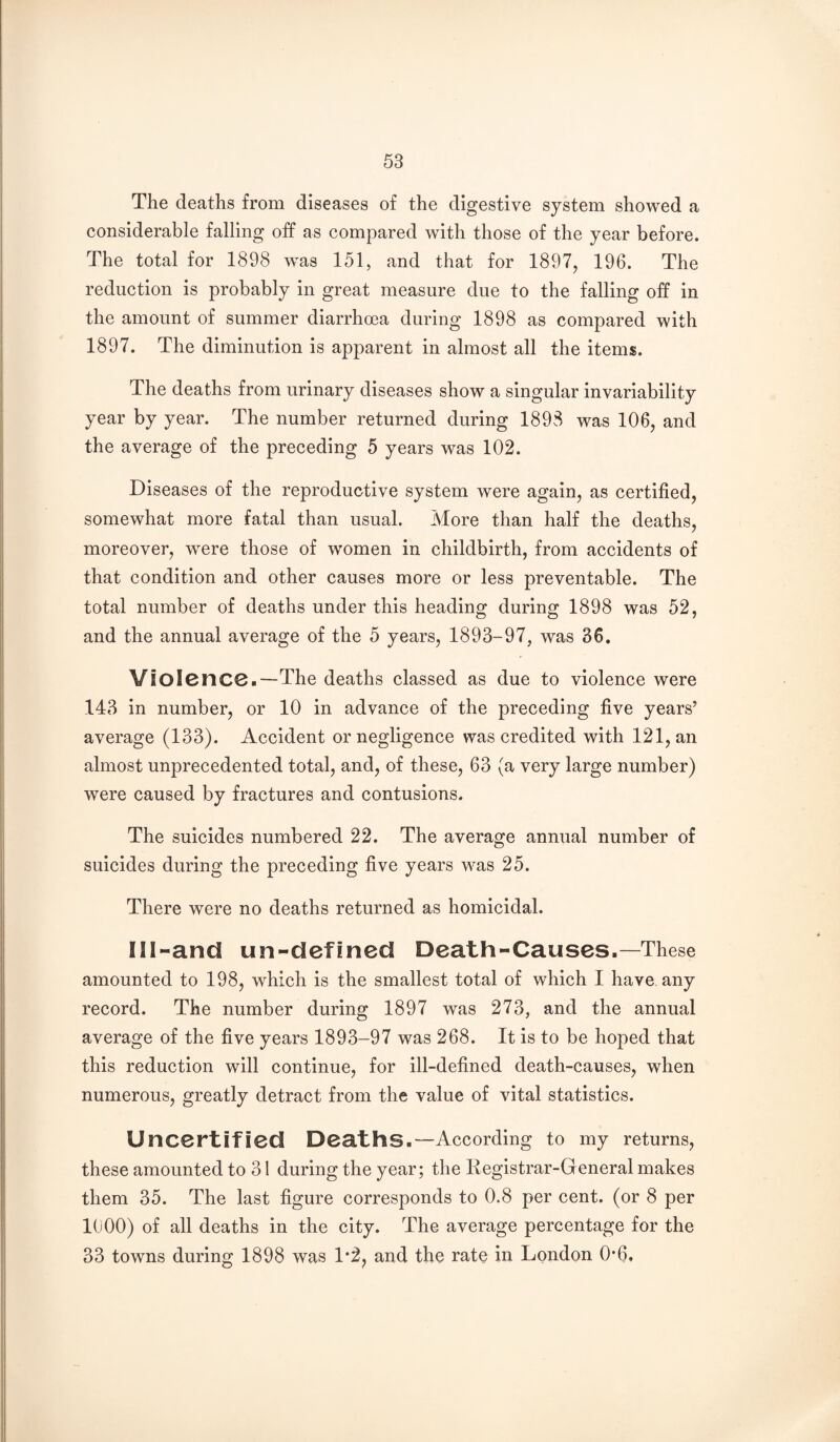 The deaths from diseases of the digestive system showed a considerable falling off as compared with those of the year before. The total for 1898 was 151, and that for 1897, 196. The reduction is probably in great measure due to the falling off in the amount of summer diarrhma during 1898 as compared with 1897. The diminution is apparent in almost all the items. The deaths from urinary diseases show a singular invariability year by year. The number returned during 1898 was 106, and the average of the preceding 5 years was 102. Diseases of the reproductive system were again, as certified, somewhat more fatal than usual. More than half the deaths, moreover, w^ere those of women in childbirth, from accidents of that condition and other causes more or less preventable. The total number of deaths under this heading during 1898 was 52, and the annual average of the 5 years, 1893-97, was 36. Violence.—The deaths classed as due to violence were 143 in number, or 10 in advance of the preceding five years’ average (133). Accident or negligence was credited with 121, an almost unprecedented total, and, of these, 63 (a very large number) were caused by fractures and contusions. The suicides numbered 22. The average annual number of suicides during the preceding five years was 25. There were no deaths returned as homicidal. Ill-and un-defined Death-Causes.—These amounted to 198, which is the smallest total of which I have any record. The number during 1897 was 273, and the annual average of the five years 1893-97 was 268. It is to be hoped that this reduction will continue, for ill-defined death-causes, when numerous, greatly detract from the value of vital statistics. Uncertified Deaths.—According to my returns, these amounted to 31 during the year; the Registrar-General makes them 35. The last figure corresponds to 0.8 per cent, (or 8 per 1000) of all deaths in the city. The average percentage for the 33 towns during 1898 was 1*2, and the rate in London 0*6.