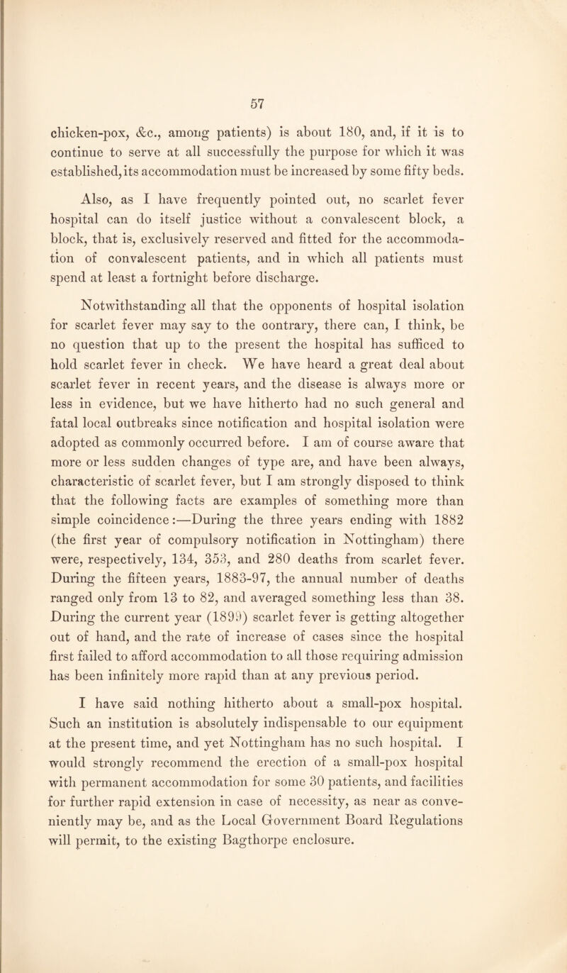 chicken-pox, &c., among patients) is about 180, and, if it is to continue to serve at all successfully the purpose for which it was established, its accommodation must be increased by some fifty beds. Also, as I have frequently pointed out, no scarlet fever hospital can do itself justice without a convalescent block, a block, that is, exclusively reserved and fitted for the accommoda¬ tion of convalescent patients, and in which all patients must spend at least a fortnight before discharge. Notwithstanding all that the opponents of hospital isolation for scarlet fever may say to the contrary, there can, I think, be no question that up to the present the hospital has sufficed to hold scarlet fever in check. We have heard a great deal about scarlet fever in recent years, and the disease is always more or less in evidence, but we have hitherto had no such general and fatal local outbreaks since notification and hospital isolation were adopted as commonly occurred before. I am of course aware that more or less sudden changes of type are, and have been always, characteristic of scarlet fever, but I am strongly disposed to think that the following facts are examples of something more than simple coincidence:—During the three years ending with 1882 (the first year of compulsory notification in Nottingham) there were, respectively, 134, 353, and 280 deaths from scarlet fever. During the fifteen years, 1883-97, the annual number of deaths ranged only from 13 to 82, and averaged something less than 38. During the current year (1899) scarlet fever is getting altogether out of hand, and the rate of increase of cases since the hospital first failed to afford accommodation to all those requiring admission has been infinitely more rapid than at any previous period. I have said nothing hitherto about a small-pox hospital. Such an institution is absolutely indispensable to our equipment at the present time, and yet Nottingham has no such hospital. I would strongly recommend the erection of a small-pox hospital with permanent accommodation for some 30 patients, and facilities for further rapid extension in case of necessity, as near as conve¬ niently may be, and as the Local Government Board liegulations will permit, to the existing Bagthorpe enclosure.