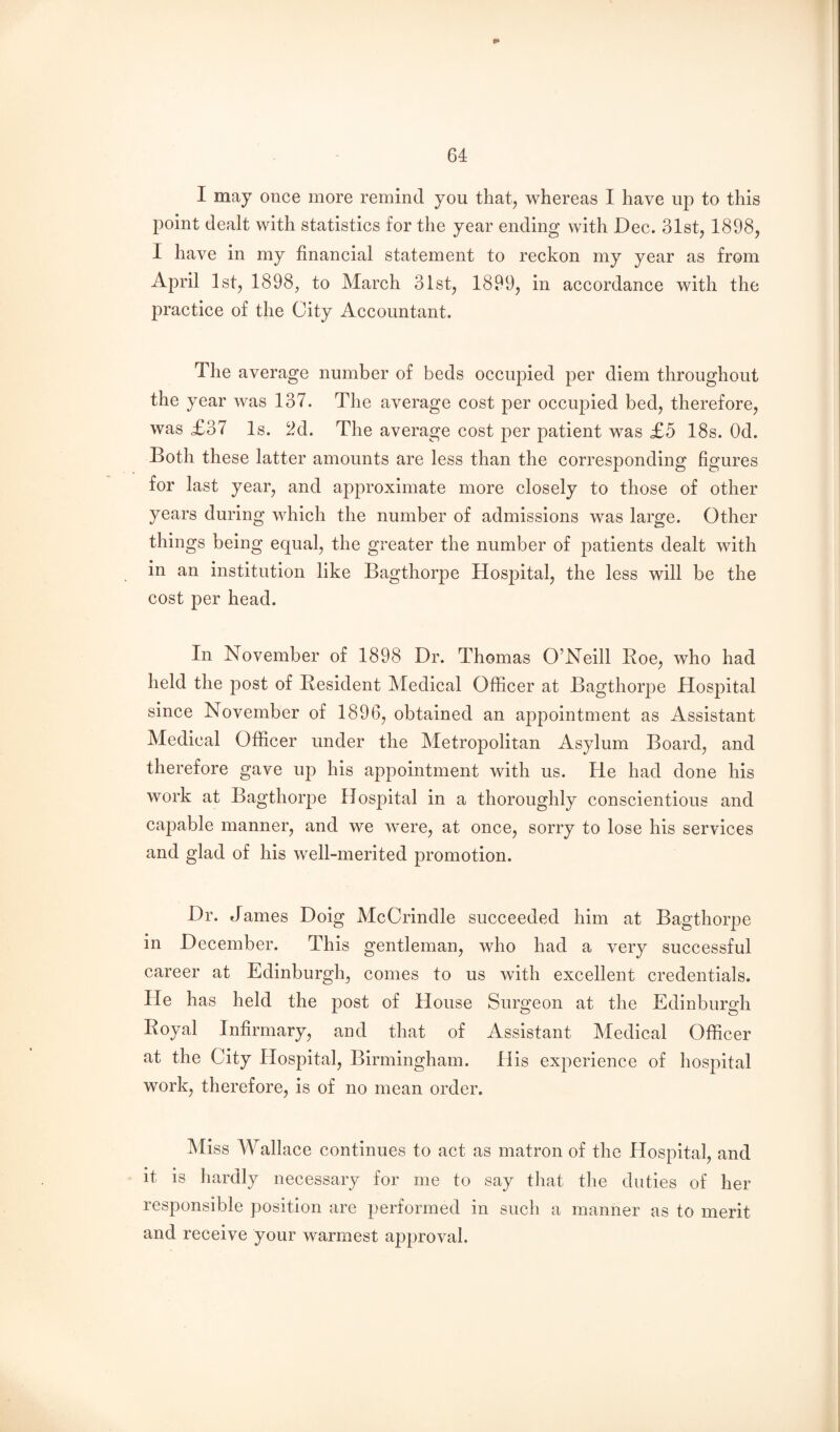 I may once more remind you that, whereas I have up to this point dealt with statistics for the year ending with Dec. 31st, 1898, I have in my financial statement to reckon my year as from April 1st, 1898, to March 31st, 1899, in accordance with the practice of the City Accountant. The average number of beds occupied per diem throughout the year was 137. The average cost per occupied bed, therefore, was £37 Is. 2d. The average cost per patient was £5 18s. Od. Both these latter amounts are less than the corresponding figures for last year, and approximate more closely to those of other years during which the number of admissions was large. Other things being equal, the greater the number of patients dealt with in an institution like Bagthorpe Hospital, the less will be the cost per head. In November of 1898 Dr. Thomas O’Neill Eoe, who had held the post of Resident Medical Officer at BagthorjDe Hospital since November of 1896, obtained an appointment as Assistant Medical Officer under the Metropolitan Asylum Board, and therefore gave up his appointment with us. He had done his work at Bagthorpe Hospital in a thoroughly conscientious and capable manner, and we were, at once, sorry to lose his services and glad of his well-merited promotion. Dr. James Doig McCrindle succeeded him at Bagthorpe in December. This gentleman, who had a very successful career at Edinburgh, comes to us with excellent credentials. He has held the post of House Surgeon at the Edinburgh Royal Infirmary, and that of Assistant Medical Officer at the City Hospital, Birmingham. His experience of hospital work, therefore, is of no mean order. Miss Wallace continues to act as matron of the Hospital, and it is hardly necessary for me to say that the duties of her responsible position are performed in such a manner as to merit and receive your warmest approval.