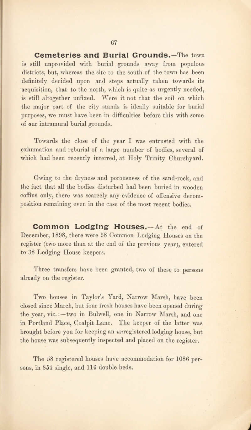 Cemeteries and Burial Grounds.—The town is still unprovided with burial grounds away from populous districts, but, whereas the site to the south of the town has been definitely decided upon and steps actually taken towards its acquisition, that to the north, which is quite as urgently needed, is still altogether unfixed. Were it not that the soil on which the major part of the city stands is ideally suitable for burial purposes, we must have been in difficulties before this with some of our intramural burial grounds. Towards the close of the year I was entrusted with the exhumation and reburial of a large number of bodies, several of which had been recently interred, at Holy Trinity Churchyard. Owing to the dryness and porousness of the sand-rock, and the fact that all the bodies disturbed had been buried in wooden coffins only, there was scarcely any evidence of offensive decom¬ position remaining even in the case of the most recent bodies. Common Lodgfin^ Houses.—At the end of December, 1898, there were 58 Common Lodging Houses on the register (two more than at the end of the previous yearj, entered to 38 Lodging House keepers. Three transfers have been granted, two of these to persons already on the register. Two houses in Taylor’s Yard, Narrow Marsh, have been closed since March, but four fresh houses have been opened during the year, viz.:—two in Bulwell, one in Narrow Marsh, and one in Portland Place, Coalpit Lane. The keeper of the latter was brought before you for keeping an tmregistered lodging house, but the house was subsequently inspected and placed on the register. The 58 registered houses have accommodation for 1086 per¬ sons, in 854 single, and 116 double beds,