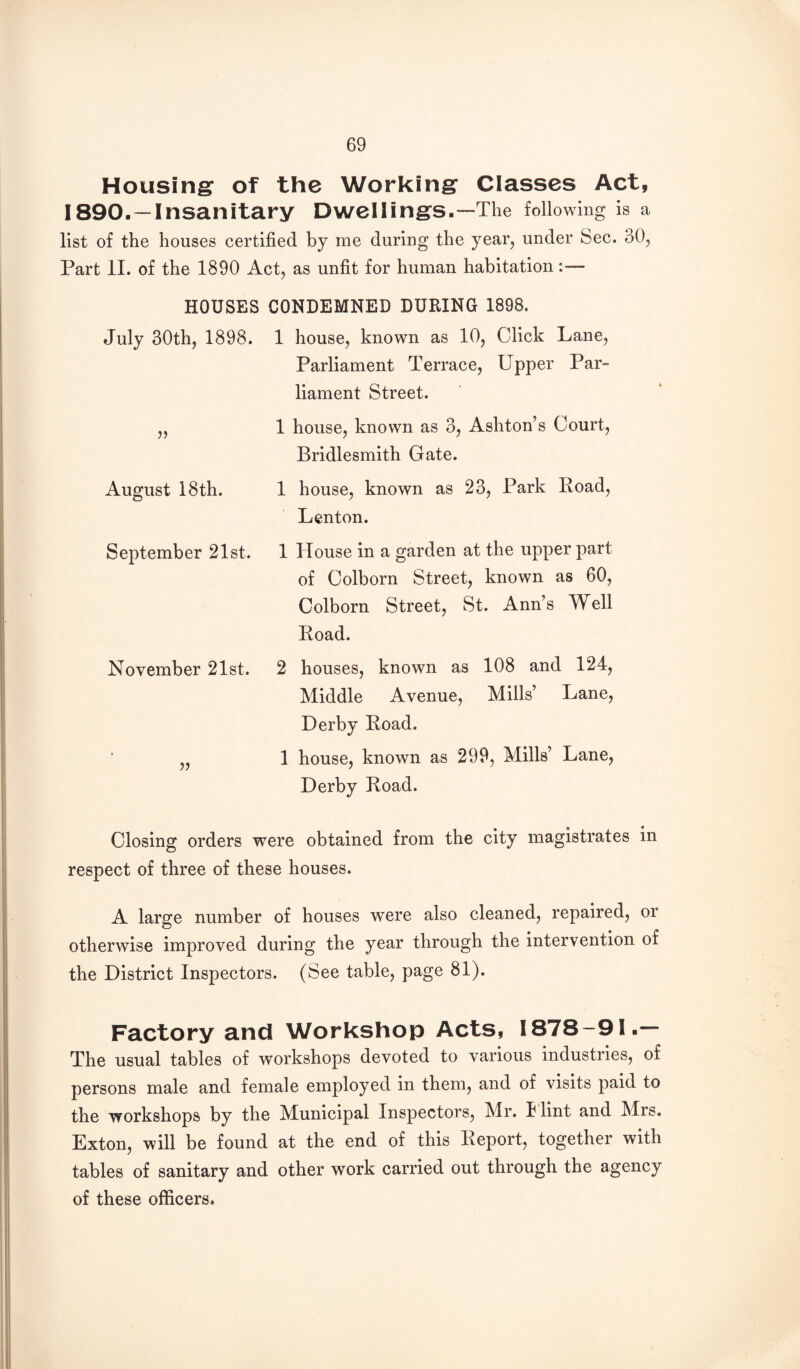 Housings of the Working’ Classes Act, 1890.—Insanitary Dwellings.—The following is a list of the houses certified by me during the year, under Sec. 30, Part II. of the 1890 Act, as unfit for human habitation— HOUSES CONDEMNED DURING 1898. July 30th, 1898. 1 house, known as 10, Click Lane, Parliament Terrace, Upper Par¬ liament Street. „ 1 house, known as 3, Ashton’s Court, Bridlesmith Gate. August 18th. 1 house, known as 23, Park Road, Lenton. September 21st. 1 House in a garden at the upper part of Colborn Street, known as 60, Colborn Street, St. Ann’s Well Road. November 21st. 2 houses, known as 108 and 124, Middle Avenue, Mills’ Lane, Derby Road. 1 house, known as 299, Mills’ Lane, Derby Road. Closing orders were obtained from the city magistrates in respect of three of these houses. A large number of houses were also cleaned, repaired, or otherwise improved during the year through the intervention of the District Inspectors. (See table, page 81). Factory and Workshop Acts, 1878-91.— The usual tables of workshops devoted to various industries, of persons male and female employed in them, and of visits paid to the workshops by the Municipal Inspectors, Mr. I lint and Mrs. Exton, will be found at the end of this Report, together with tables of sanitary and other work carried out through the agency of these officers.