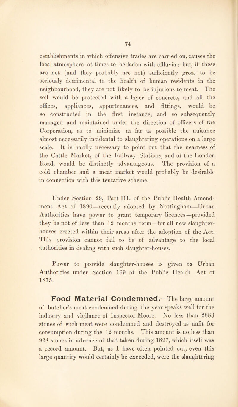 establishments in which offensive trades are carried on, causes the local atmosphere at times to be laden with effluvia; but, if these are not (and they probably are not) sufflciently gross to be seriously detrimental to the health of human residents in the neighbourhood, tliey are not likely to be injurious to meat. The soil would be protected with a layer of concrete, and all the offices, appliances, appurtenances, and fittings, would be so constructed in the first instance, and so subsequently managed and maintained under the direction of officers of the Corporation, as to minimize as far as possible the nuisance almost necessarily incidental to slaughtering operations on a large scale. It is hardly necessary to point out that the nearness of the Cattle Market, of the Eailway Stations, and of the London Eoad, would be distinctly advantageous. The provision of a cold chamber and a meat market would probably be desirable in connection with this tentative scheme. Under Section 29, Part III. of the Public Health Amend¬ ment Act of 1890—recently adopted by Nottingham—Urban Authorities have power to grant temporary licences—provided they be not of less than 12 months term—for all new slaughter¬ houses erected within their areas after the adoption of the Act. This provision cannot fail to be of advantage to the local authorities in dealing with such slaughter-houses. Power to provide slaughter-houses is given to Urban Authorities under Section 169 of the Public Health Act of 1875. Food lYIaterial Condemned.—The large amount of butcher’s meat condemned during the year speaks well for the industry and vigilance of Inspector Moore. No less than 2883 stones of such meat were condemned and destroyed as unfit for consumption during the 12 months. This amount is no less than 928 stones in advance of that taken during 1897, which itself was a record amount. But, as 1 have often pointed out, even this large quantity would certainly be exceeded, were the slaughtering