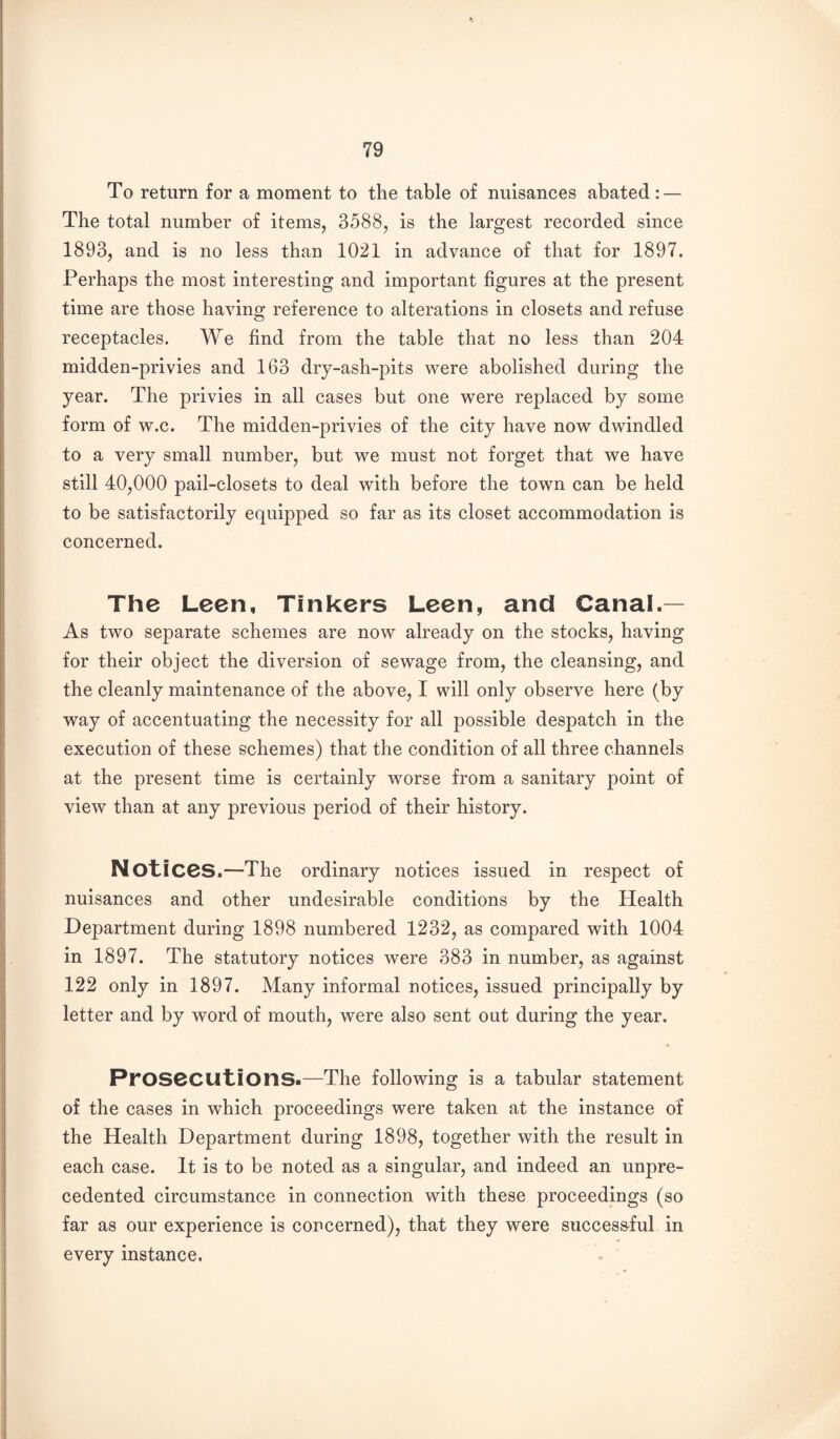 To return for a moment to the table of nuisances abated: — The total number of items, 3588, is the largest recorded since 1893, and is no less than 1021 in advance of that for 1897. Perhaps the most interesting and important figures at the present time are those having reference to alterations in closets and refuse receptacles. We find from the table that no less than 204 midden-privies and 163 dry-ash-pits were abolished during the year. The privies in all cases but one were replaced by some form of w.c. The midden-privies of the city have now dwindled to a very small number, but we must not forget that we have still 40,000 pail-closets to deal with before the town can be held to be satisfactorily equipped so far as its closet accommodation is concerned. The Leen, Tinkers Leen, and Canal.— As two separate schemes are now already on the stocks, having for their object the diversion of sewage from, the cleansing, and the cleanly maintenance of the above, I will only observe here (by way of accentuating the necessity for all possible despatch in the execution of these schemes) that the condition of all three channels at the present time is certainly worse from a sanitary point of view than at any previous period of their history. Notices.—The ordinary notices issued in respect of nuisances and other undesirable conditions by the Health Department during 1898 numbered 1232, as compared with 1004 in 1897. The statutory notices were 383 in number, as against 122 only in 1897. Many informal notices, issued principally by letter and by word of mouth, were also sent out during the year. Prosecutions-—The following is a tabular statement of the cases in which proceedings were taken at the instance of the Health Department during 1898, together with the result in each case. It is to be noted as a singular, and indeed an unpre¬ cedented circumstance in connection with these proceedings (so far as our experience is concerned), that they were successful in every instance.