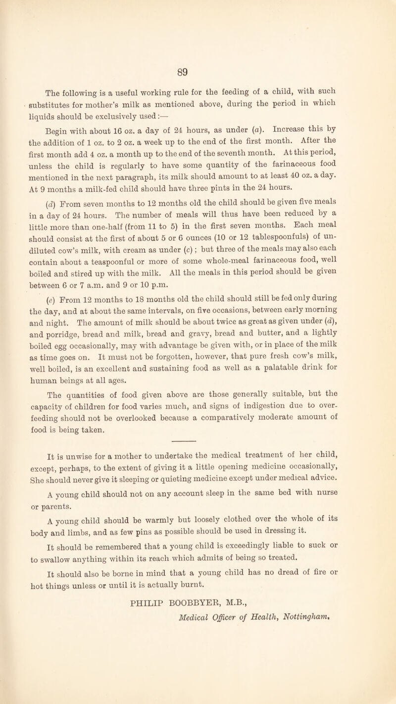 The following is a useful working rule for the feeding of a child, with such substitutes for mother’s milk as mentioned above, during the period in which liquids should he exclusively used — Begin with about 16 oz. a day of 24 hours, as under {a). Increase this by the addition of 1 oz. to 2 oz. a week up to the end of the first month. After the first month add 4 oz. a month up to the end of the seventh month. At this period, unless the child is regularly to have some quantity of the farinaceous food mentioned in the next paragraph, its milk should amount to at least 40 oz. a day. At 9 months a milk-fed child should have three pints in the 24 hours. {cl) From seven months to 12 months old the child should be given five meals in a day of 24 hours. The number of meals will thus have been reduced by a little more than one-half (from 11 to 5) in the first seven months. Each meal should consist at the first of about 5 or 6 ounces (10 or 12 tablespoonfuls) of un¬ diluted cow’s milk, with cream as under (c); but three of the meals may also each contain about a teaspoonful or more of some whole-meal farinaceous food, well boiled and stired up with the milk. All the meals in this period should be given between 6 or 7 a.m. and 9 or 10 p.m. (e) From 12 months to 18 months old the child should still be fed only during the day, and at about the same intervals, on five occasions, between early morning and night. The amount of milk should be about twice as great as given under [d), and porridge, bread and milk, bread and gravy, bread and butter, and a lightly boiled egg occasionally, may with advantage be given with, or in place of the milk as time goes on. It must not be forgotten, however, that pure fresh cow’s milk, well boiled, is an excellent and sustaining food as well as a palatable drink for human beings at all ages. The quantities of food given above are those generally suitable, but the capacity of children for food varies much, and signs of indigestion due to over¬ feeding should not be overlooked because a comparatively moderate amount of food is being taken. It is unwise for a mother to undertake the medical treatment of her child, except, perhaps, to the extent of giving it a little opening medicine occasionally. She should never give it sleeping or quieting medicine except under medical advice. A young child should not on any account sleep in the same bed with nurse or parents. A young child should be warmly but loosely clothed over the whole of its body and limbs, and as few pins as possible should be used in dressing it. It should be remembered that a young child is exceedingly liable to suck or to swallow anything within its reach which admits of being so treated. It should also be borne in mind that a young child has no dread of fire or hot things unless or until it is actually burnt. PHILIP BOOBBYEE, M.B., Medical Officer of Health, Nottingham,