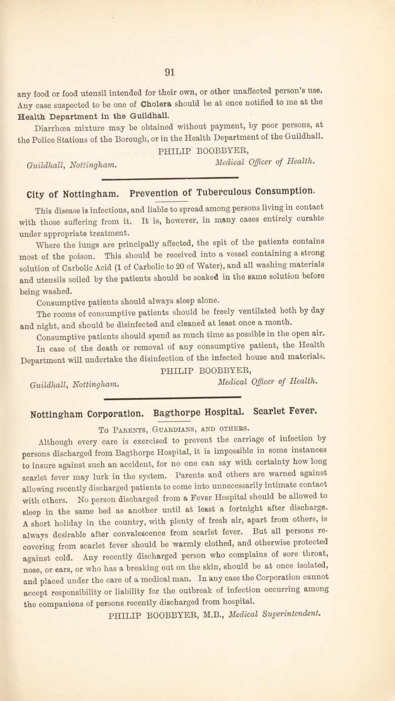 any food or food utensil intended for their own, or other unaffected person’s use. Any case suspected to be one of Cholera should be at once notified to me at the Health Department in the Guildhall. Diarrhoea mixture may be obtained without payment, by poor persons, at the Police Stations of the Borough, or in the Health Department of the Guildhall. PHILIP BOOBBYER, Guildhall, Nottingham. Medical Officer of Health. City of Notting*ham. Prevention of Tuberculous Consumption. This disease is infectious, and liable to spread among persons living in contact with those suffering from it. It is, however, in many cases entirely curable under appropriate treatment. Where the lungs are principally affected, the spit of the patients contains most of the poison. This should be received into a vessel containing a strong solution of Carbolic Acid (1 of Carbolic to 20 of Water), and all washing materials and utensils soiled by the patients should be soaked in the same solution before being washed. Consumptive patients should always sleep alone. The rooms of consumptive patients should be freely ventilated both by day and night, and should be disinfected and cleaned at least once a month. Consumptive patients should spend as much time as possible in the open air. In case of the death or removal of any consumptive patient, the Health Department will undertake the disinfection of the infected house and materials. PHILIP BOOBBYER, Guildhall, Nottingham. Medical Officer of Health. Nottingham Corporation. Bagthorpe Hospital. Scarlet Fever. To Parents, Guardians, and others. Although every care is exercised to prevent the carriage of infection by persons discharged from Bagthorpe Hospital, it is impossible in some instances to insure against such an accident, for no one can say with certainty how long scarlet fever may lurk in the system. Parents and others are warned against allowing recently discharged patients to come into unnecessarily intimate contact with others. No person discharged from a Fever Hospital should be allowed to sleep in the same bed as another until at least a fortnight after discharge. A short holiday in the country, with plenty of fresh air, apart from others, is always desirable after convalescence from scarlet fever. But all persons re¬ covering from scarlet fever should be warmly clothed, and otherwise protected against cold. Any recently discharged person who complains of sore throat, nose, or ears, or who has a breaking out on the skin, should be at once isolated, and placed under the care of a medical man. In any case the Corporation cannot accept responsibility or liability for the outbreak of infection occurring among the companions of persons recently discharged from hospital. PHILIP BOOBBYER, M.B., Medical Superintendent.