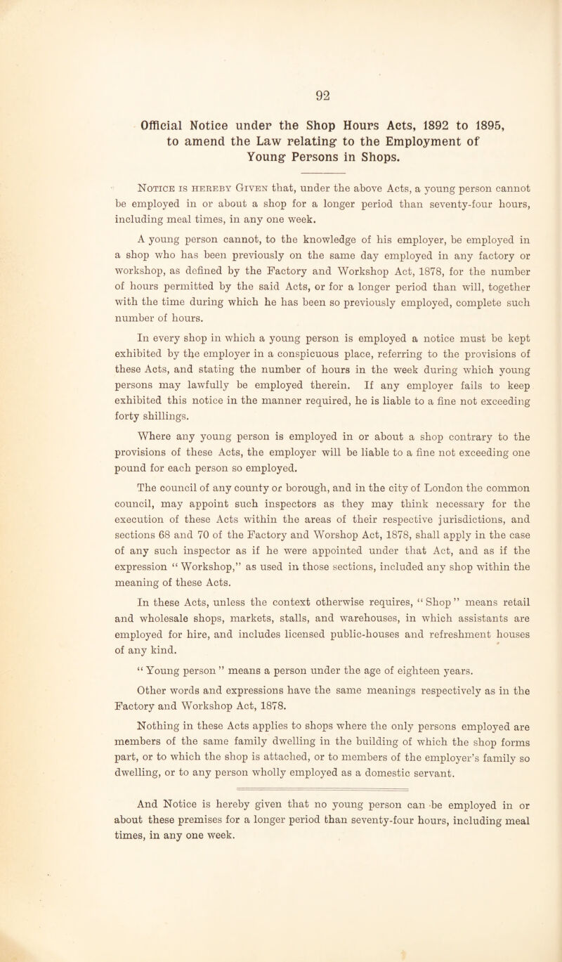 Official Notice under the Shop Hours Acts, 1892 to 1895, to amend the Law relating* to the Employment of Young* Persons in Shops. Notice is hereby Given that, under the above Acts, a young person cannot be employed in or about a shop for a longer period than seventy-four hours, including meal times, in any one week. A young person cannot, to the knowledge of his employer, be employed in a shop who has been previously on the same day employed in any factory or workshop, as defined by the Factory and Workshop Act, 1878, for the number of hours permitted by the said Acts, or for a longer period than will, together with the time during which he has been so previously employed, complete such number of hours. In every shop in which a young person is employed a notice must be kept exhibited by the employer in a conspicuous place, referring to the provisions of these Acts, and stating the number of hours in the week during which young persons may lawfully be employed therein. If any employer fails to keep exhibited this notice in the manner required, he is liable to a fine not exceeding forty shillings. Where any young person is employed in or about a shop contrary to the provisions of these Acts, the employer will be liable to a fine not exceeding one pound for each person so employed. The council of any county or borough, and in the city of London the common council, may appoint such inspectors as they may think necessary for the execution of these Acts within the areas of their respective jurisdictions, and sections 68 and 70 of the Factory and Worshop Act, 1878, shall apply in the case of any such inspector as if he were appointed under that Act, and as if the expression “ Workshop,” as used in those sections, included any shop within the meaning of these Acts. In these Acts, unless the context otherwise requires, “Shop” means retail and wholesale shops, markets, stalls, and warehouses, in which assistants are employed for hire, and includes licensed public-houses and refreshment houses of any kind. “ Young person ” means a person under the age of eighteen years. Other words and expressions have the same meanings respectively as in the Factory and Workshop Act, 1878. Nothing in these Acts applies to shops where the only persons employed are members of the same family dwelling in the building of which the shop forms part, or to which the shop is attached, or to members of the employer’s family so dwelling, or to any person wholly employed as a domestic servant. And Notice is hereby given that no young person can be employed in or about these premises for a longer period than seventy-four hours, including meal times, in any one week.