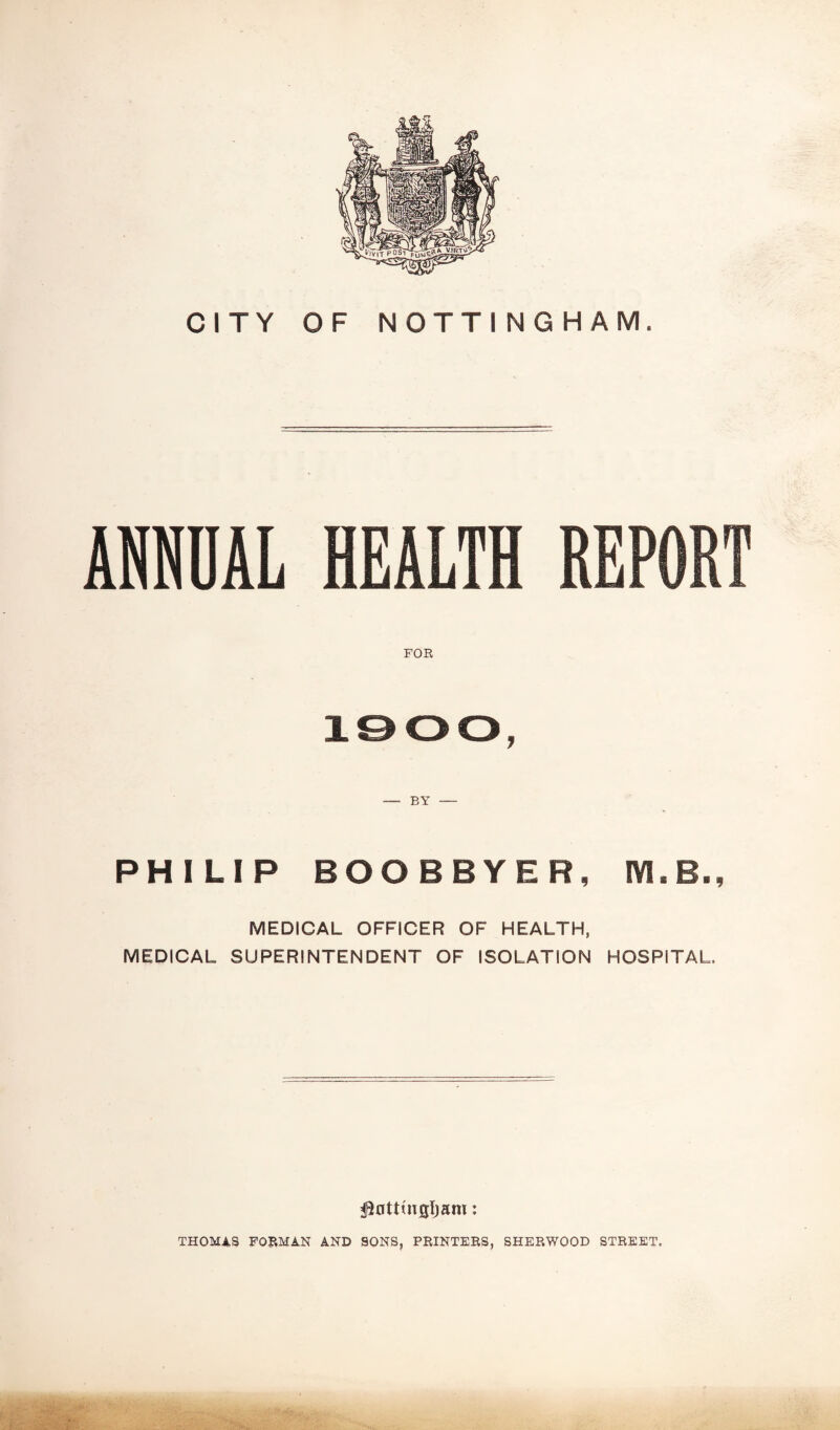 CITY F NOTTINGHAM. ANNUAL HEALTH REP FOR i©oo, — BY — PHILIP BOOBBYER, IYLB., MEDICAL OFFICER OF HEALTH, MEDICAL SUPERINTENDENT OF ISOLATION HOSPITAL. $0ttwgIjam: THOMAS FORMAN AND SONS, PRINTERS, SHERWOOD STREET.