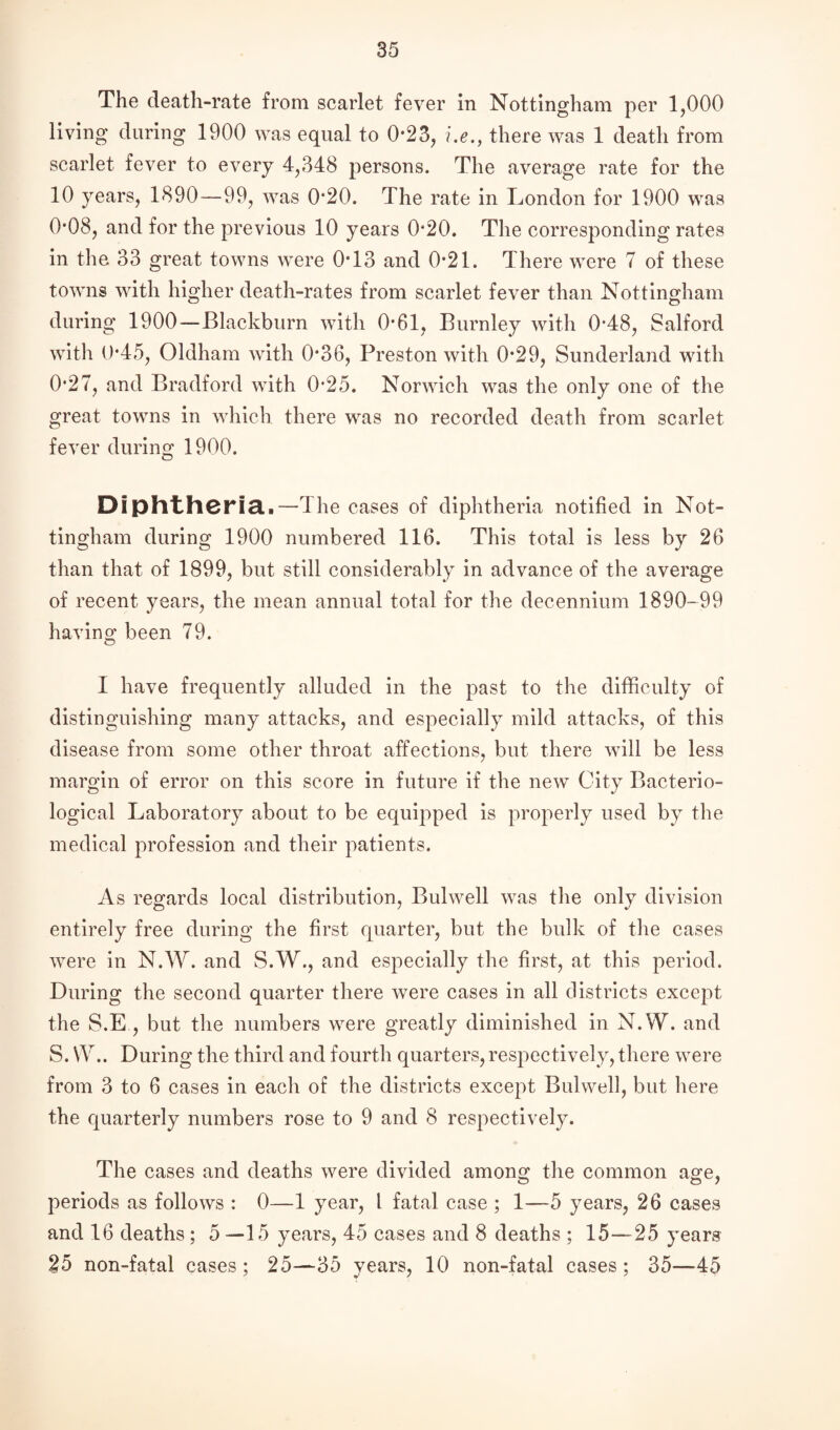 The death-rate from scarlet fever in Nottingham per 1,000 living during 1900 was equal to 0*23, i.e., there was 1 death from scarlet fever to every 4,348 persons. The average rate for the 10 years, 1890—99, was 0*20. The rate in London for 1900 was 0*08, and for the previous 10 years 0*20. The corresponding rates in the 33 great towns were 0*13 and 0*21. There were 7 of these towns with higher death-rates from scarlet fever than Nottingham during 1900—Blackburn with 0*61, Burnley with 0*48, Salford with 0*45, Oldham with 0*36, Preston with 0*29, Sunderland with 0*27, and Bradford with 0*25. Norwich was the only one of the great towns in which, there was no recorded death from scarlet fever during 1900. Diphtheria.—The cases of diphtheria notified in Not¬ tingham during 1900 numbered 116. This total is less by 26 than that of 1899, but still considerably in advance of the average of recent years, the mean annual total for the decennium 1890—99 having been 79. I have frequently alluded in the past to the difficulty of distinguishing many attacks, and especially mild attacks, of this disease from some other throat affections, but there will be less margin of error on this score in future if the new City Bacterio¬ logical Laboratory about to be equipped is properly used by the medical profession and their patients. As regards local distribution, Bulwell was the only division entirely free during the first quarter, but the bulk of the cases were in N.W. and S.W., and especially the first, at this period. During the second quarter there were cases in all districts except the S.E , but the numbers were greatly diminished in N.W. and S. W.. During the third and fourth quarters, respectively, there were from 3 to 6 cases in each of the districts except Bulwell, but here the quarterly numbers rose to 9 and 8 respectively. The cases and deaths were divided among the common age, periods as follows : 0—1 year, 1 fatal case ; 1—5 years, 26 cases and 16 deaths; 5—15 years, 45 cases and 8 deaths ; 15—25 years 25 non-fatal cases; 25—35 years, 10 non-fatal cases; 35—45