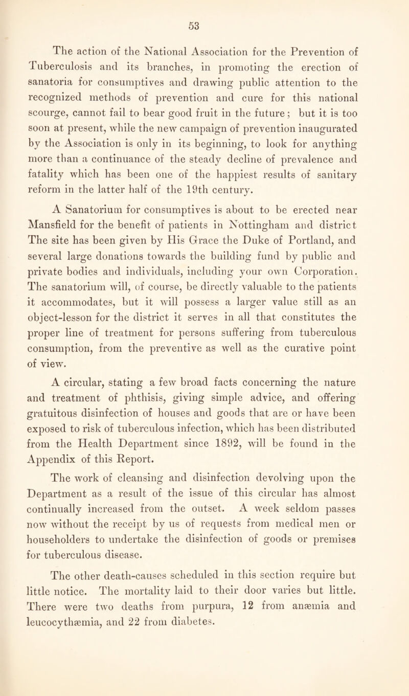 The action of the National Association for the Prevention of Tuberculosis and its branches,, in promoting the erection of sanatoria for consumptives and drawing public attention to the recognized methods of prevention and cure for this national scourge, cannot fail to bear good fruit in the future; but it is too soon at present, while the new campaign of prevention inaugurated by the Association is only in its beginning, to look for anything more than a continuance of the steady decline of prevalence and fatality which has been one of the happiest results of sanitary reform in the latter half of the 19th century. A Sanatorium for consumptives is about to be erected near Mansfield for the benefit of patients in Nottingham and district The site has been given by His Grace the Duke of Portland, and several large donations towards the building fund by public and private bodies and individuals, including your own Corporation. The sanatorium will, of course, be directly valuable to the patients it accommodates, but it will possess a larger value still as an object-lesson for the district it serves in all that constitutes the proper line of treatment for persons suffering from tuberculous consumption, from the preventive as well as the curative point of view. A circular, stating a few broad facts concerning the nature and treatment of phthisis, giving simple advice, and offering gratuitous disinfection of houses and goods that are or have been exposed to risk of tuberculous infection, which has been distributed from the Health Department since 1892, will be found in the Appendix of this Report. The work of cleansing and disinfection devolving upon the Department as a result of the issue of this circular has almost continually increased from the outset. A week seldom passes now without the receipt by us of requests from medical men or householders to undertake the disinfection of goods or premises for tuberculous disease. The other death-causes scheduled in this section require but little notice. The mortality laid to their door varies but little. There were two deaths from purpura, 12 from anemia and leucocythamria, and 22 from diabetes.