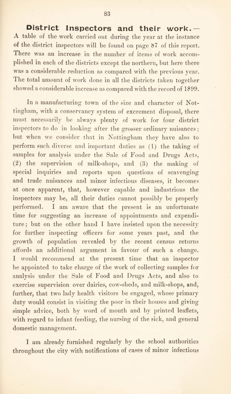 District Inspectors and their work.— A table of the work carried out during the year at the instance of the district inspectors will be found on page 87 of this report. There was an increase in the number of items of work accom¬ plished in each of the districts except the northern, but here there was a considerable reduction as compared with the previous year. The total amount of work done in all the districts taken together showed a considerable increase as compared with the record of 1899. In a manufacturing town of the size and character of Not¬ tingham, with a conservancy system of excrement disposal, there must necessarily be always plenty of work for four district inspectors to do in looking after the grosser ordinary nuisances; but when we consider that in Nottingham they have also to perform such diverse and important duties as (1) the taking of samples for analysis under the Sale of Food and Drugs Acts, (2) the supervision of milk-shops, and (3) the making of special inquiries and reports upon questions of scavenging and trade nuisances and minor infectious diseases, it becomes at once apparent, that, however capable and industrious the inspectors may be, all their duties cannot possibly be properly performed. I am aware that the present is an unfortunate time for suggesting an increase of appointments and expendi¬ ture ; but on the other hand I have insisted upon the necessity for further inspecting officers for some years past, and the growth of population revealed by the recent census returns affords an additional argument in favour of such a change. I would recommend at the present time that an inspector be appointed to take charge of the work of collecting samples for analysis under the Sale of Food and Drugs Acts, and also to exercise supervision over dairies, cow-sheds, and milk-shops, and, further, that two lady health visitors be engaged, whose primary duty would consist in visiting the poor in their houses and giving simple advice, both by word of mouth and by printed leaflets, with regard to infant feeding, the nursing of the sick, and general domestic management. I am already furnished regularly by the school authorities throughout the city with notifications of cases of minor infectious