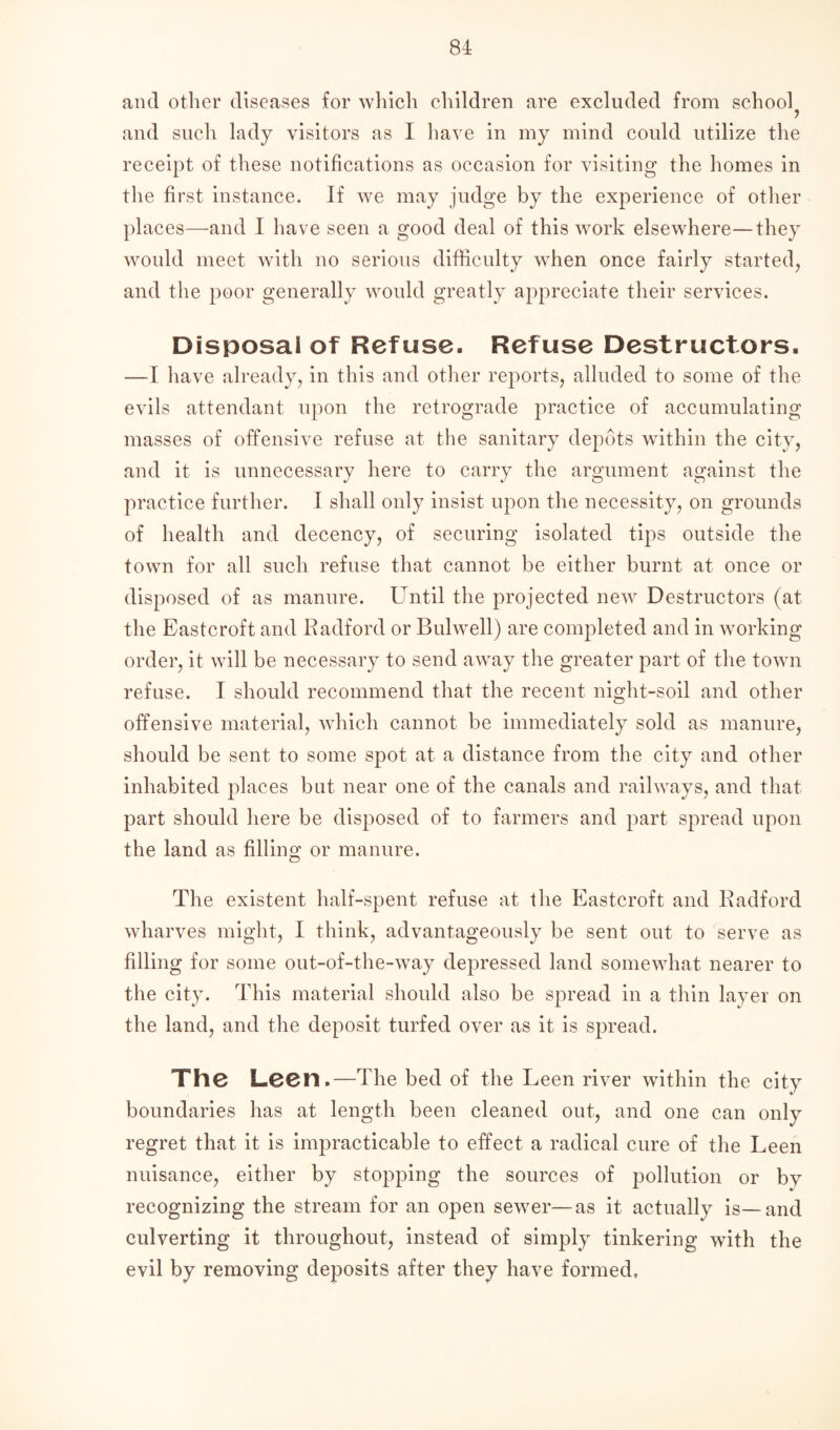 and other diseases for which children are excluded from school^ and such lady visitors as I have in my mind could utilize the receipt of these notifications as occasion for visiting the homes in the first instance. If we may judge by the experience of other places—and I have seen a good deal of this work elsewhere—they would meet with no serious difficulty when once fairly started, and the poor generally would greatly appreciate their services. Disposal of Refuse. Refuse Destructors. —I have already, in this and other reports, alluded to some of the evils attendant upon the retrograde practice of accumulating masses of offensive refuse at the sanitary depots within the city, and it is unnecessary here to carry the argument against the practice further. I shall only insist upon the necessity, on grounds of health and decency, of securing isolated tips outside the town for all such refuse that cannot be either burnt at once or disposed of as manure. Until the projected new Destructors (at the Eastcroft and Radford or Bulwell) are completed and in working order, it will be necessary to send away the greater part of the town refuse. I should recommend that the recent night-soil and other offensive material, which cannot be immediately sold as manure, should be sent to some spot at a distance from the city and other inhabited places but near one of the canals and railways, and that part should here be disposed of to farmers and part spread upon the land as filling or manure. The existent half-spent refuse at the Eastcroft and Radford wharves might, I think, advantageously be sent out to serve as filling for some out-of-the-way depressed land somewhat nearer to the city. This material should also be spread in a thin layer on the land, and the deposit turfed over as it is spread. The Leen.—The bed of the Leen river within the city boundaries has at length been cleaned out, and one can only regret that it is impracticable to effect a radical cure of the Leen nuisance, either by stopping the sources of pollution or by recognizing the stream for an open sewer—as it actually is—and culverting it throughout, instead of simply tinkering with the evil by removing deposits after they have formed.