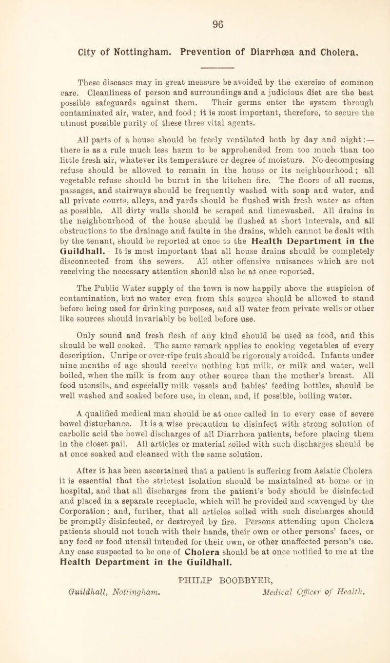 City of Nottingham. Prevention of Diarrhea and Cholera. These diseases may in great measure be avoided by the exercise of common care. Cleanliness of person and surroundings and a judicious diet are the best possible safeguards against them. Their germs enter the system through contaminated air, water, and food; it is most important, therefore, to secure the utmost possible purity of these three vital agents. All parts of a house should be freely ventilated both by day and night:— there is as a rule much less harm to be apprehended from too much than too little fresh air, whatever its temperature or degree of moisture. No decomposing refuse should be allowed to remain in the house or its neighbourhood ; all vegetable refuse should be burnt in the kitchen fire. The floors of all rooms, passages, and stairways should be frequently washed with soap and water, and all private courts, alleys, and yards should be flushed with fresh water as often as possible. All dirty walls should be scraped and limewashed. All drains in the neighbourhood of the house should be flushed at short intervals, and all obstructions to the drainage and faults in the drains, which cannot be dealt with by the tenant, should be reported at once to the Health Department in the Guildhall. It is most important that all house drains should be completely disconnected from the sewers. All other offensive nuisances which are not receiving the necessary attention should also be at once reported. The Public Water supply of the town is now happily above the suspicion of contamination, but no water even from this source should be allowed to stand before being used for drinking purposes, and all water from private wells or other like sources should invariably be boiled before use. Only sound and fresh flesh of any kind should be used as food, and this should be well cooked. The same remark applies to cooking vegetables of every description. Unripe or over-ripe fruit should be rigorously avoided. Infants under nine months of age should receive nothing but milk, or milk and water, well boiled, when the milk is from any other source than the mother’s breast. All food utensils, and especially milk vessels and babies’ feeding bottles, should be well washed and soaked before use, in clean, and, if possible, boiling water. A qualified medical man should be at once called in to every case of severe bowel disturbance. It is a wise precaution to disinfect with strong solution of carbolic acid the bowel discharges of all Diarrhoea patients, before placing them in the closet pail. All articles or material soiled with such discharges should be at once soaked and cleansed with the same solution. After it has been ascertained that a patient is suffering from Asiatic Cholera it is essential that the strictest isolation should be maintained at home or in hospital, and that all discharges from the patient’s body should be disinfected and placed in a separate receptacle, which will be provided and scavenged by the Corporation; and, further, that all articles soiled with such discharges should be promptly disinfected, or destroyed by fire. Persons attending upon Cholera patients should not touch with their hands, their own or other persons’ faces, or any food or food utensil intended for their own, or other unaffected person’s use. Any case suspected to be one of Cholera should be at once notified to me at the Health Department in the Guildhall. PHILIP BOOBBYEB, Medical Officer of Health, Guildhall, Nottingham,