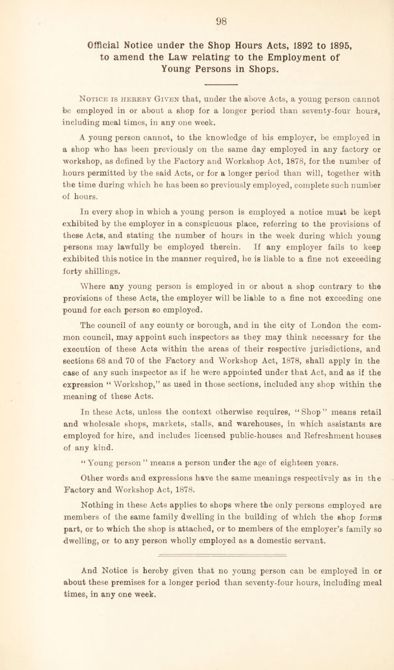 Official Notice under the Shop Hours Acts, 1892 to 1895, to amend the Law relating1 to the Employment of Young Persons in Shops. Notice is hereby Given that, under the above Acts, a young person cannot be employed in or about a shop for a longer period than seventy-four hours, including meal times, in any one week. A young person cannot, to the knowledge of his employer, be employed in a shop who has been previously on the same day employed in any factory or workshop, as defined by the Factory and Workshop Act, 1878, for the number of hours permitted by the said Acts, or for a longer period than will, together with the time during which he has been so previously employed, complete such number of hours. In every shop in which a young person is employed a notice must be kept exhibited by the employer in a conspicuous place, referring to the provisions of these Acts, and stating the number of hours in the week during which young persons may lawfully be employed therein. If any employer fails to keep exhibited this notice in the manner required, he is liable to a fine not exceeding forty shillings. Where any young person is employed in or about a shop contrary to the provisions of these Acts, the employer will be liable to a fine not exceeding one pound for each person so employed. The council of any county or borough, and in the city of London the com¬ mon council, may appoint such inspectors as they may think necessary for the execution of these Acts within the areas of their respective jurisdictions, and sections 68 and 70 of the Factory and Workshop Act, 1878, shall apply in the case of any such inspector as if he were appointed under that Act, and as if the expression “ Workshop,” as used in those sections, included any shop within the meaning of these Acts. In these Acts, unless the context otherwise requires, “ Shop ” means retail and wholesale shops, markets, stalls, and warehouses, in which assistants are •employed for hire, and includes licensed public-houses and Refreshment houses of any kind. “ Young person ” means a person under the age of eighteen years. Other words and expressions have the same meanings respectively as in the Factory and Workshop Act, 1878. Nothing in these Acts applies to shops where the only persons employed are members of the same family dwelling in the building of which the shop forms part, or to which the shop is attached, or to members of the employer’s family so dwelling, or to any person wholly employed as a domestic servant. And Notice is hereby given that no young person can be employed in or about these premises for a longer period than seventy-four hours, including meal times, in any one week.