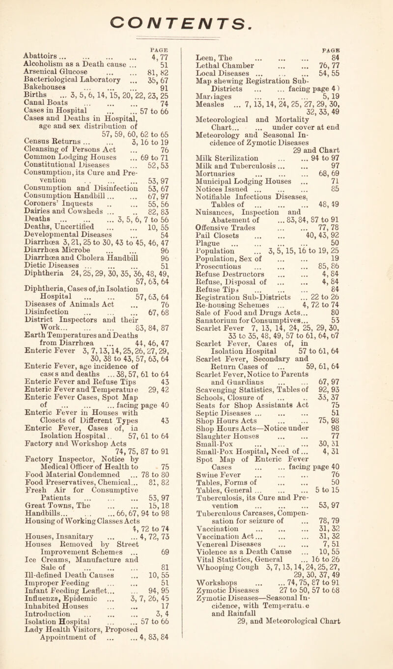 CONTENTS PAGE Abattoirs. 4, 77 Alcoholism as a Death cause ... 51 Arsenical Glucose . 81, 82 Bacteriological Laboratory ... 35,67 Bakehouses . 91 Births ... 3, 5, 6, 14, 15, 20, 22, 23, 25 Canal Boats ... ... ... 74 Cases in Hospital .57 to 66 Cases and Deaths in Hospital, age and sex distribution of 57, 59, 60, 62 to 65 Census Returns. 3, 16 to 19 Cleansing of Persons Act ... 76 Common Lodging Houses ... 69 to 71 Constitutional Diseases ... 52,53 Consumption, its Cure and Pre¬ vention . 53,97 Consumption and Disinfection 53, 67 Consumption Handbill. 67, 97 Coroners’ Inquests .. ... 55,56 Dairies and Cowsheds ... .. 82, 83 Deaths ... ... ... 3, 5, 6, 7 to 56 Deaths, Uncertified . 10, 55 Developmental Diseases ... 54 Diarrhoea 3, 21, 25 to 30, 43 to 45, 46, 47 Diarrhoea Microbe . 96 Diarrhoea and Cholera Handbill 96 Dietic Diseases. 51 Diphtheria 24, 25, 29, 30, 35, 36, 48, 49, 57, 63, 64 Diphtheria, Cases of ,in Isolation Hospital . 57,63, 64 Diseases of Animals Act ... 76 Disinfection . 67,68 District Inspectors and their Work. 83, 84, 87 Earth Temperatures and Deaths from Diarrhoea ... 44, 46, 47 Enteric Fever 3, 7.13,14,25,26, 27,29, 30, 38 to 43, 57, 63, 64 Enteric Fever, age incidence of cases and deaths ... 38, 57, 61 to 64 Enteric Fever and Refuse Tips 43 Enteric Fever and Temperature 29, 42 Enteric Fever Cases, Spot Map of .facing page 40 Enteric Fever in Houses with Closets of Different Types 43 Enteric Fever, Cases of, in Isolation Hospital.. 57, 61 to 64 Factory and Workshop Acts 74, 75, 87 to 91 Factory Inspector, Notice by Medical Officer of Health to 75 Food Material Condemned ... 78 to 80 Food Preservatives, Chemical... 81, 82 Fresh Air for Consumptive Patients . 53,97 Great Towns, The . 15,18 Handbills.66, 67, 94 to 98 Housing of Working Classes Acts 4, 72 to 74 Houses, Insanitary .4, 72, 73 Houses Removed by Street Improvement Schemes ... 69 Ice Creams, Manufacture and Sale of . 81 Ill-defined Death Causes ... 10, 55 Improper Feeding ... ... 51 Infant Feeding Leaflet. 94, 95 Influenza, Epidemic ... 3, 7, 26, 45 Inhabited Houses ... ... 17 Introduction ... ... ... 3, 4 Isolation Hospital ... ... 57 to 66 Lady Health Visitors, Proposed Appointment of .4, 83, 84 PAGE Leen, The . 84 Lethal Chamber . 76, 77 Local Diseases ... . .. ... 54,55 Map shewing Registration Sub- Districts .facing page 4) Mar< iages . 5,19 Measles ... 7, 13,14, 24, 25, 27, 29, 30, 32, 33, 49 Meteorological and Mortality Chart. under cover at end Meteorology and Seasonal In¬ cidence of Zymotic Diseases 29 and Chart Milk Sterilization Milk and Tuberculosis... Mortuaries . Municipal Lodging Houses Notices Issued. Notifiable Infectious Diseases, Tables of . Nuisances, Inspection and 94 to 97 97 68, 69 71 85 48, 49 Abatement of Offensive Trades Pail Closets Plague . Population Population, Sex of Prosecutions Refuse Destructors Refuse, Disposal of Refuse Tips 83,84,87 to 91 . 77,78 40, 43, 92 . 50 3, 5,15,16 to 19, 25 . 19 . 85,86 . 4,84 . 4,84 . 84 -Notice under 67, 97 92, 93 35, 37 75 51 75, 98 98 77 30, 31 4, 31 Registration Sub-Districts ... 22 to 26 Re-housing Schemes ... 4, 72 to 74 Sale of Food and Drugs Acts... 80 Sanatorium for Consumptives... 53 Scarlet Fever 7, 13, 14, 24, 25, 29, 30, 33 to 35, 48, 49, 57 to 61, 64, b7 Scarlet Fever, Cases of, in Isolation Hospital 57 to 61, 64 Scarlet Fever, Secondary and Return Cases of ... 59, 61, 64 Scarlet Fever, Notice to Parents and Guardians . Scavenging Statistics, Tables of Schools, Closure of Seats for Shop Assistants Act Septic Diseases ... Shop Hours Acts Shop Hours Acts— Slaughter Houses . Small-Pox . Small-Pox Hospital, Need of... Spot Map of Enteric Fever Cases .facing page 40 Swine Fever . 76 Tables, Forms of . 50 Tables, General.5 to 15 Tuberculosis, its Cure and Pre¬ vention . Tuberculous Carcases, Compen¬ sation for seizure of Vaccination . Vaccination Act. Venereal Diseases . Violence as a Death Cause Vital Statistics, General Whooping Cough 3, 7,13,14, 24,25, 27, ?q -m 37 4Q Workshops . 74, 75, 87 to 91 Zymotic Diseases 27 to 50, 57 to 68 Zymotic Diseases—Seasonal In¬ cidence, with Temperatu.e and Rainfall 29, and Meteorological Chart 53, 97 78, 79 31, 32 31, 32 7, 51 10,55 16 to 26