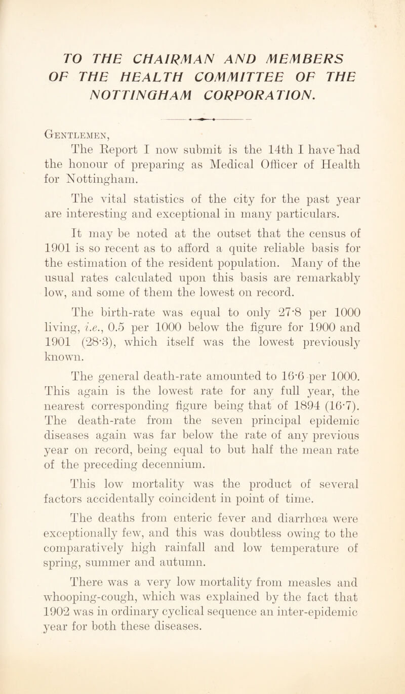 TO THE CHAIRMAN AND MEMBERS OF THE HEALTH COMMITTEE OF THE NOTTINGHAM CORPORATION. Gentlemen, The Report I now submit is the 14th I have'had the honour of preparing as Medical Officer of Health for Nottingham. The vital statistics of the city for the past year are interesting and exceptional in many particulars. It may be noted at the outset that the census of 1901 is so recent as to afford a quite reliable basis for the estimation of the resident population. Many of the usual rates calculated upon this basis are remarkably low, and some of them the lowest on record. The birth-rate was equal to only 27*8 per 1000 living, he., 0.5 per 1000 below the figure for 1900 and 1901 (28*3), which itself was the lowest previously known. The general death-rate amounted to 16*6 per 1000. This again is the lowest rate for any full year, the nearest corresponding figure being that of 1894 (16’7). The death-rate from the seven principal epidemic diseases again was far below the rate of any previous year on record, being equal to but half the mean rate of the preceding decennium. This low mortality was the product of several factors accidentally coincident in point of time. The deaths from enteric fever and diarrhoea were exceptionally few, and this was doubtless owing to the comparatively high rainfall and low temperature of spring, summer and autumn. There was a very low mortality from measles and whooping-cough, which was explained by the fact that 1902 was in ordinary cyclical sequence an inter-epidemic year for both these diseases.