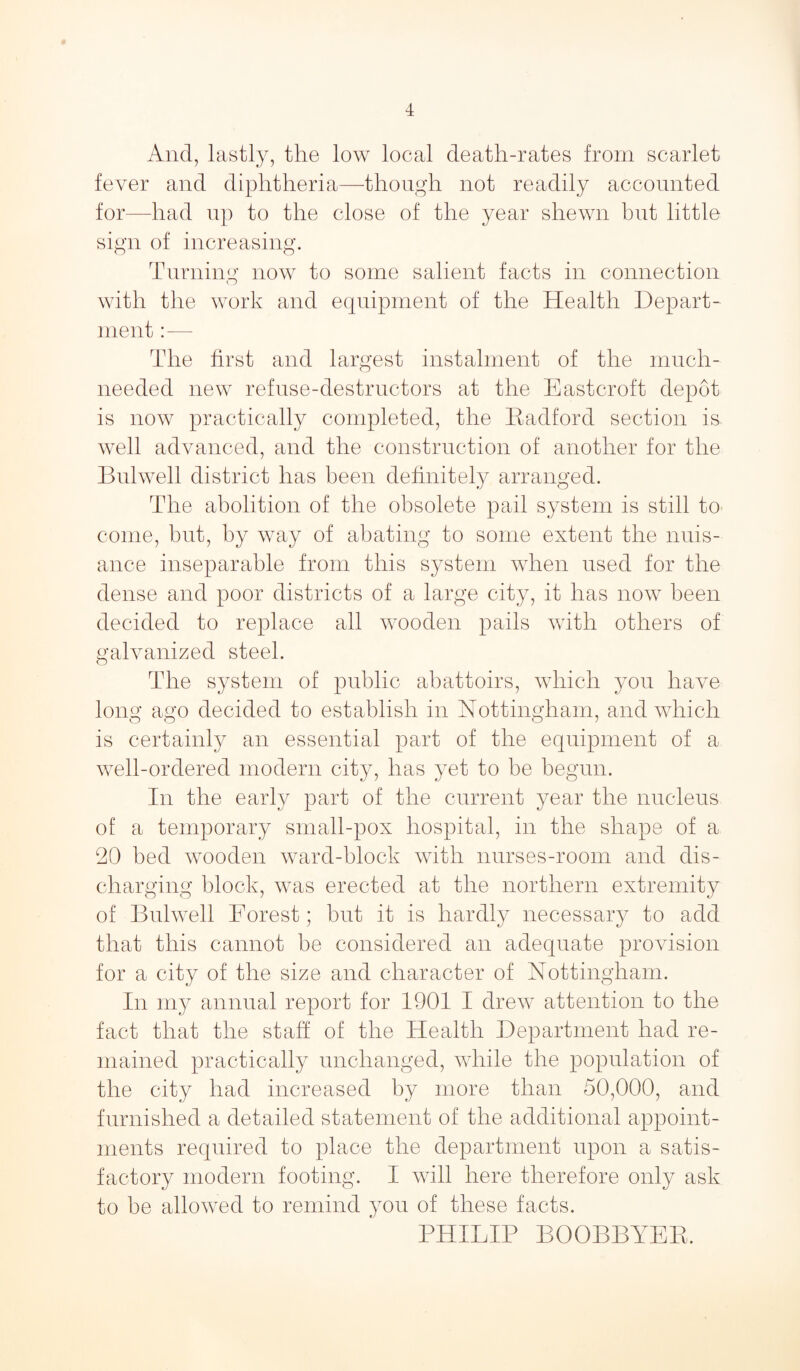 And, lastly, the low local death-rates from scarlet fever and diphtheria—though not readily accounted for—had up to the close of the year shewn but little sign of increasing. Turning now to some salient facts in connection with the work and equipment of the Health Depart¬ ment :— The first and largest instalment of the much- needed new refuse-destructors at the Eastcroft depot is now practically completed, the Radford section is well advanced, and the construction of another for the Bulwell district has been definitely arranged. The abolition of the obsolete pail system is still to come, but, by way of abating to some extent the nuis¬ ance inseparable from this system when used for the dense and poor districts of a large city, it has now been decided to replace all wooden pails with others of galvanized steel. The system of public abattoirs, which you have long ago decided to establish in Nottingham, and which is certainly an essential part of the equipment of a well-ordered modern city, has yet to be begun. In the early part of the current year the nucleus of a temporary small-pox hospital, in the shape of a 20 bed wooden ward-block with nurses-room and dis¬ charging block, was erected at the northern extremity of Bulwell Forest; but it is hardly necessary to add that this cannot be considered an adequate provision for a city of the size and character of Nottingham. In my annual report for 1901 I drew attention to the fact that the staff of the Health Department had re¬ mained practically unchanged, while the population of the city had increased by more than 50,000, and furnished a detailed statement of the additional appoint¬ ments required to place the department upon a satis¬ factory modern footing. I will here therefore only ask to be allowed to remind you of these facts. PHILIP BOOBBYER.