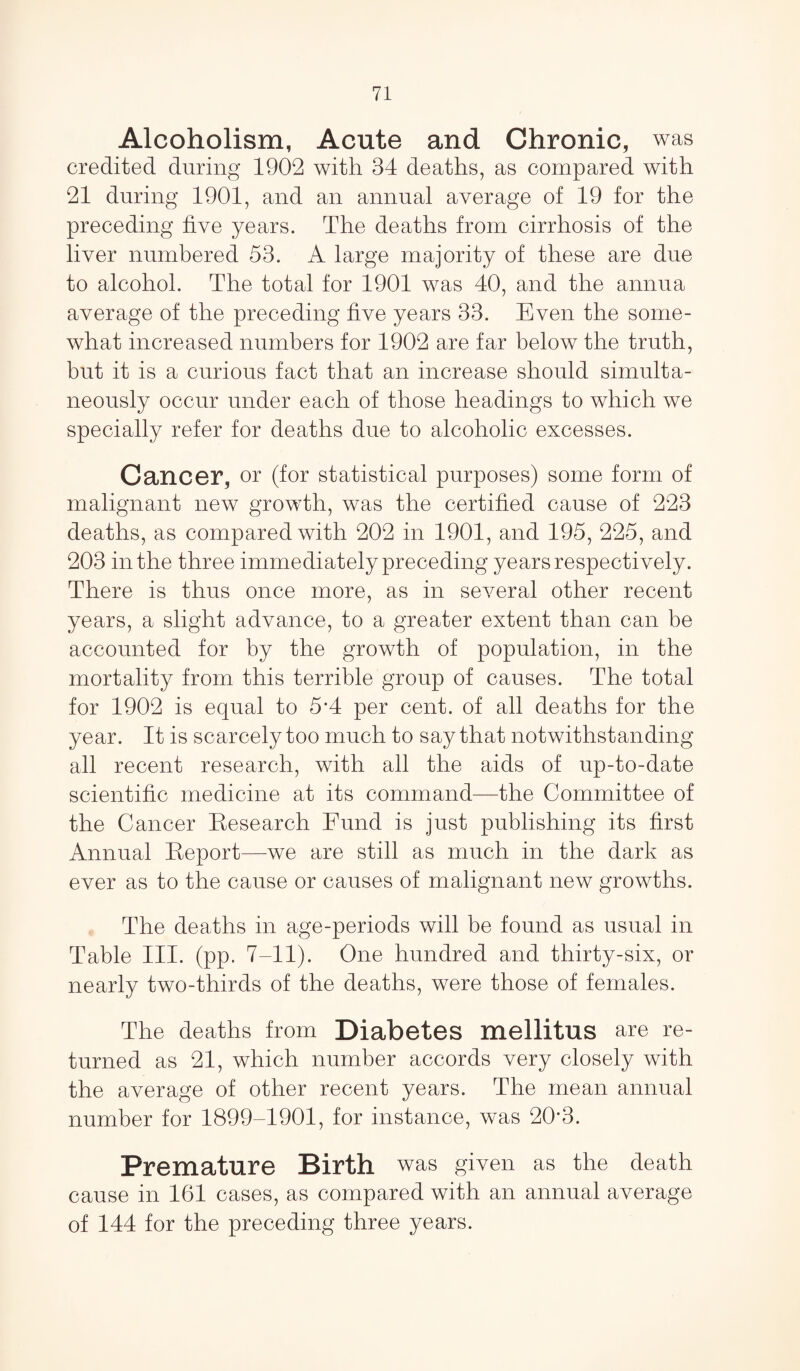 Alcoholism, Acute and Chronic, was credited during 1902 with 34 deaths, as compared with 21 during 1901, and an annual average of 19 for the preceding five years. The deaths from cirrhosis of the liver numbered 53. A large majority of these are due to alcohol. The total for 1901 was 40, and the annua average of the preceding five years 33. Even the some¬ what increased numbers for 1902 are far below the truth, but it is a curious fact that an increase should simulta¬ neously occur under each of those headings to which we specially refer for deaths due to alcoholic excesses. Cancer, or (for statistical purposes) some form of malignant new growth, was the certified cause of 223 deaths, as compared with 202 in 1901, and 195, 225, and 203 in the three immediately preceding years respectively. There is thus once more, as in several other recent years, a slight advance, to a greater extent than can be accounted for by the growth of population, in the mortality from this terrible group of causes. The total for 1902 is equal to 5*4 per cent, of all deaths for the year. It is scarcely too much to say that notwithstanding all recent research, with all the aids of up-to-date scientific medicine at its command—the Committee of the Cancer Research Fund is just publishing its first Annual Report—we are still as much in the dark as ever as to the cause or causes of malignant new growths. The deaths in age-periods will be found as usual in Table III. (pp. 7-11). One hundred and thirty-six, or nearly two-thirds of the deaths, were those of females. The deaths from Diabetes mellitus are re¬ turned as 21, which number accords very closely with the average of other recent years. The mean annual number for 1899-1901, for instance, was 20'3. Premature Birth was given as the death cause in 161 cases, as compared with an annual average of 144 for the preceding three years.