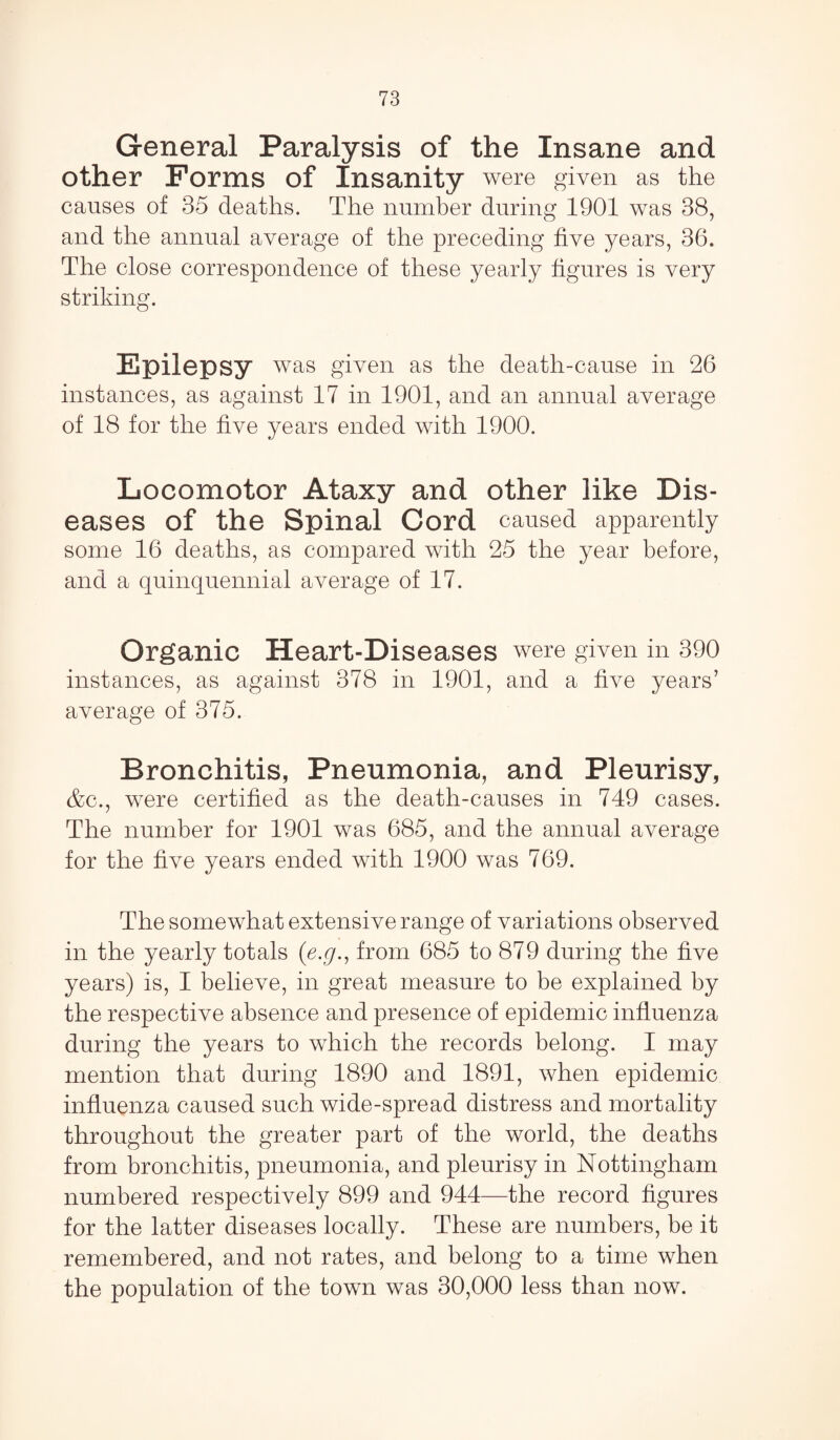 General Paralysis of the Insane and other Forms of Insanity were given as the causes of 35 deaths. The number during 1901 was 38, and the annual average of the preceding five years, 36. The close correspondence of these yearly figures is very striking. Epilepsy was given as the death-cause in 26 instances, as against 17 in 1901, and an annual average of 18 for the five years ended with 1900. Locomotor Ataxy and other like Dis¬ eases of the Spinal Cord caused apparently some 16 deaths, as compared with 25 the year before, and a quinquennial average of 17. Organic Heart-Diseases were given in 390 instances, as against 378 in 1901, and a five years’ average of 375. Bronchitis, Pneumonia, and Pleurisy, &c., were certified as the death-causes in 749 cases. The number for 1901 was 685, and the annual average for the five years ended with 1900 was 769. The somewhat extensive range of variations observed in the yearly totals (e.g., from 685 to 879 during the five years) is, I believe, in great measure to be explained by the respective absence and presence of epidemic influenza during the years to which the records belong. I may mention that during 1890 and 1891, when epidemic influenza caused such wide-spread distress and mortality throughout the greater part of the world, the deaths from bronchitis, pneumonia, and pleurisy in Nottingham numbered respectively 899 and 944—the record figures for the latter diseases locally. These are numbers, be it remembered, and not rates, and belong to a time when the population of the town was 30,000 less than now.