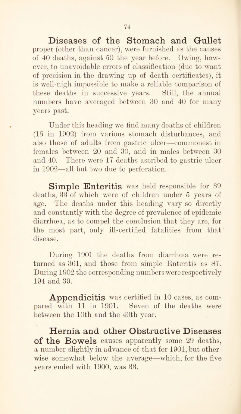 Diseases of the Stomach and Gullet proper (other than cancer), were furnished as the causes of 40 deaths, against 50 the year before. Owing, how¬ ever, to unavoidable errors of classification (due to want of precision in the drawing up of death certificates), it is well-nigh impossible to make a reliable comparison of these deaths in successive years. Still, the annual numbers have averaged between 30 and 40 for many years past. Under this heading we find many deaths of children (15 in 1902) from various stomach disturbances, and also those of adults from gastric ulcer—commonest in females between 20 and 30, and in males between 30 and 40. There were 17 deaths ascribed to gastric ulcer in 1902—all but two due to perforation. Simple Enteritis was held responsible for 39 deaths, 33 of which were of children under 5 years of age. The deaths under this heading vary so directly and constantly with the degree of prevalence of epidemic diarrhoea, as to compel the conclusion that they are, for the most part, only ill-certified fatalities from that disease. During 1901 the deaths from diarrhoea were re¬ turned as 361, and those from simple Enteritis as 87. During 1902 the corresponding numbers were respectively 194 and 39. Appendicitis was certified in 10 cases, as com¬ pared with 11 in 1901. Seven of the deaths were between the 10th and the 40th year. Hernia and other Obstructive Diseases of the Bowels causes apparently some 29 deaths, a number slightly in advance of that for 1901, but other¬ wise somewhat below the average—which, for the five years ended with 1900, was 33.