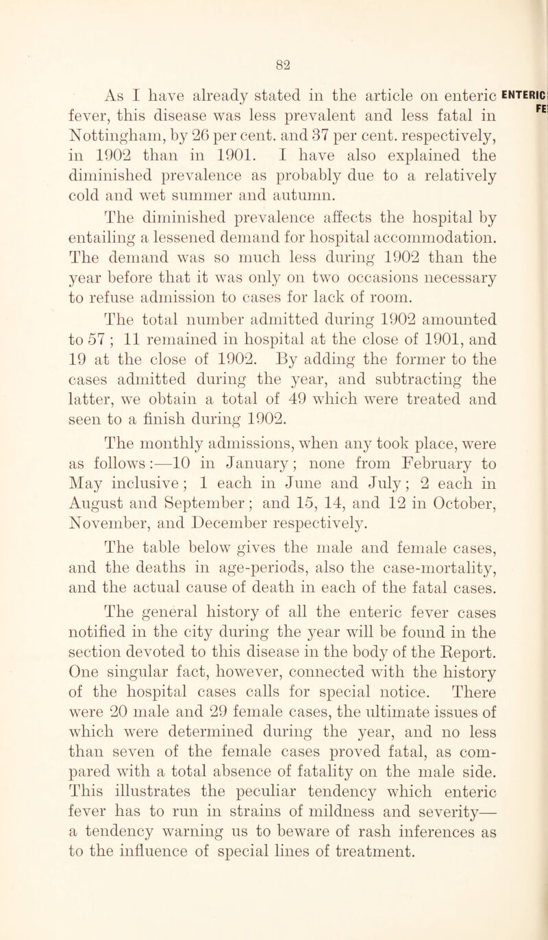 As I have already stated in the article on enteric enteric; fever, this disease was less prevalent and less fatal in Nottingham, by 26 per cent, and 37 per cent, respectively, in 1902 than in 1901. I have also explained the diminished prevalence as probably due to a relatively cold and wet summer and autumn. The diminished prevalence affects the hospital by entailing a lessened demand for hospital accommodation. The demand was so much less during 1902 than the year before that it was only on two occasions necessary to refuse admission to cases for lack of room. The total number admitted during 1902 amounted to 57 ; 11 remained in hospital at the close of 1901, and 19 at the close of 1902. By adding the former to the cases admitted during the year, and subtracting the latter, we obtain a total of 49 which were treated and seen to a finish during 1902. The monthly admissions, when any took place, were as follows 10 in January; none from February to May inclusive; 1 each in June and July; 2 each in August and September; and 15, 14, and 12 in October, November, and December respectively. The table below gives the male and female cases, and the deaths in age-periods, also the case-mortality, and the actual cause of death in each of the fatal cases. The general history of all the enteric fever cases notified in the city during the year will be found in the section devoted to this disease in the body of the Report. One singular fact, however, connected with the history of the hospital cases calls for special notice. There were 20 male and 29 female cases, the ultimate issues of which were determined during the year, and no less than seven of the female cases proved fatal, as com¬ pared with a total absence of fatality on the male side. This illustrates the peculiar tendency which enteric fever has to run in strains of mildness and severity— a tendency warning us to beware of rash inferences as to the influence of special lines of treatment.