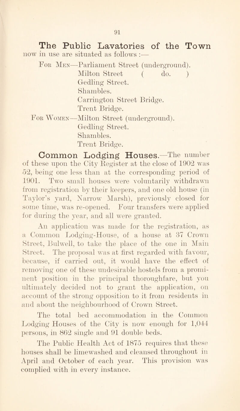 The Public Lavatories of the Town now in use are situated as follows :— For Men—Parliament Street (underground). Milton Street ( do. ) Gedling Street. Shambles. Carrington Street Bridge. Trent Bridge. For Women—Milton Street (underground). Gedling Street. Shambles. Trent Bridge. Common Lodging Houses.—The number of these upon the City Register at the close of 1902 was ■52, being one less than at the corresponding period of 1901. Two small houses were voluntarily withdrawn from registration by their keepers, and one old house (in Taylor’s yard, Narrow Marsh), previously closed for some time, was re-opened. Four transfers were applied for during the year, and all were granted. An application was made for the registration, as a Common Lodging-House, of a house at 37 Crown Street, Bui well, to take the place of the one in Main Street. The proposal was at first regarded with favour, because, if carried out, it would have the effect of removing one of these undesirable hostels from a promi¬ nent position in the principal thoroughfare, but you ultimately decided not to grant the application, on account of the strong opposition to it from residents in and about the neighbourhood of Crown Street. The total bed accommodation in the Common Lodging Houses of the City is now enough for 1,044 persons, in 862 single and 91 double beds. The Public Health Act of 1875 requires that these houses shall be limewashed and cleansed throughout in April and October of each year. This provision was complied with in every instance.