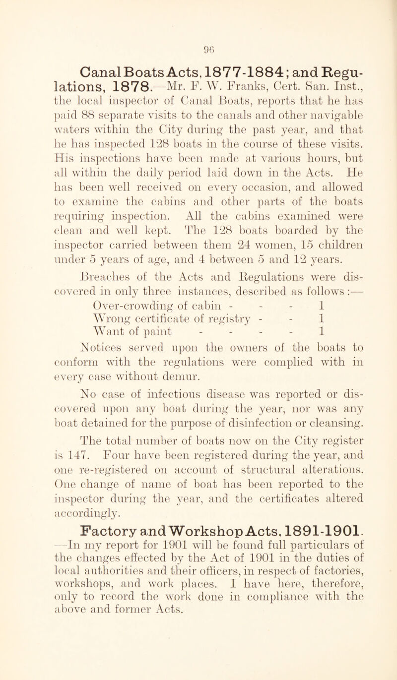Canal Boats Acts, 1877-1884; andRegu- lations, 1878.—Mr. F. W. Franks, Cert. San. Inst., the local inspector of Canal Boats, reports that he has paid 88 separate visits to the canals and other navigable waters within the City during the past year, and that he has inspected 128 boats in the course of these visits. His inspections have been made at various hours, but all within the daily period laid down in the Acts. He has been well received on every occasion, and allowed to examine the cabins and other parts of the boats requiring inspection. All the cabins examined were clean and well kept. The 128 boats boarded by the inspector carried between them 24 women, 15 children under 5 years of age, and 4 between 5 and 12 years. Breaches of the Acts and Regulations were dis¬ covered in only three instances, described as follows Over-crowding of cabin 1 Wrong certificate of registry - - 1 Want of paint - - - - 1 Notices served upon the owners of the boats to conform with the regulations were complied with in every case without demur. No case of infectious disease was reported or dis¬ covered upon any boat during the year, nor was any boat detained for the purpose of disinfection or cleansing. The total number of boats now on the City register is 147. Four have been registered during the year, and one re-registered on account of structural alterations. One change of name of boat has been reported to the inspector during the year, and the certificates altered accordingly. Factory and Workshop Acts, 1891-1901. -In my report for 1901 will be found full particulars of the changes effected by the Act of 1901 in the duties of local authorities and their officers, in respect of factories, workshops, and work places. I have here, therefore, only to record the work done in compliance with the above and former Acts.