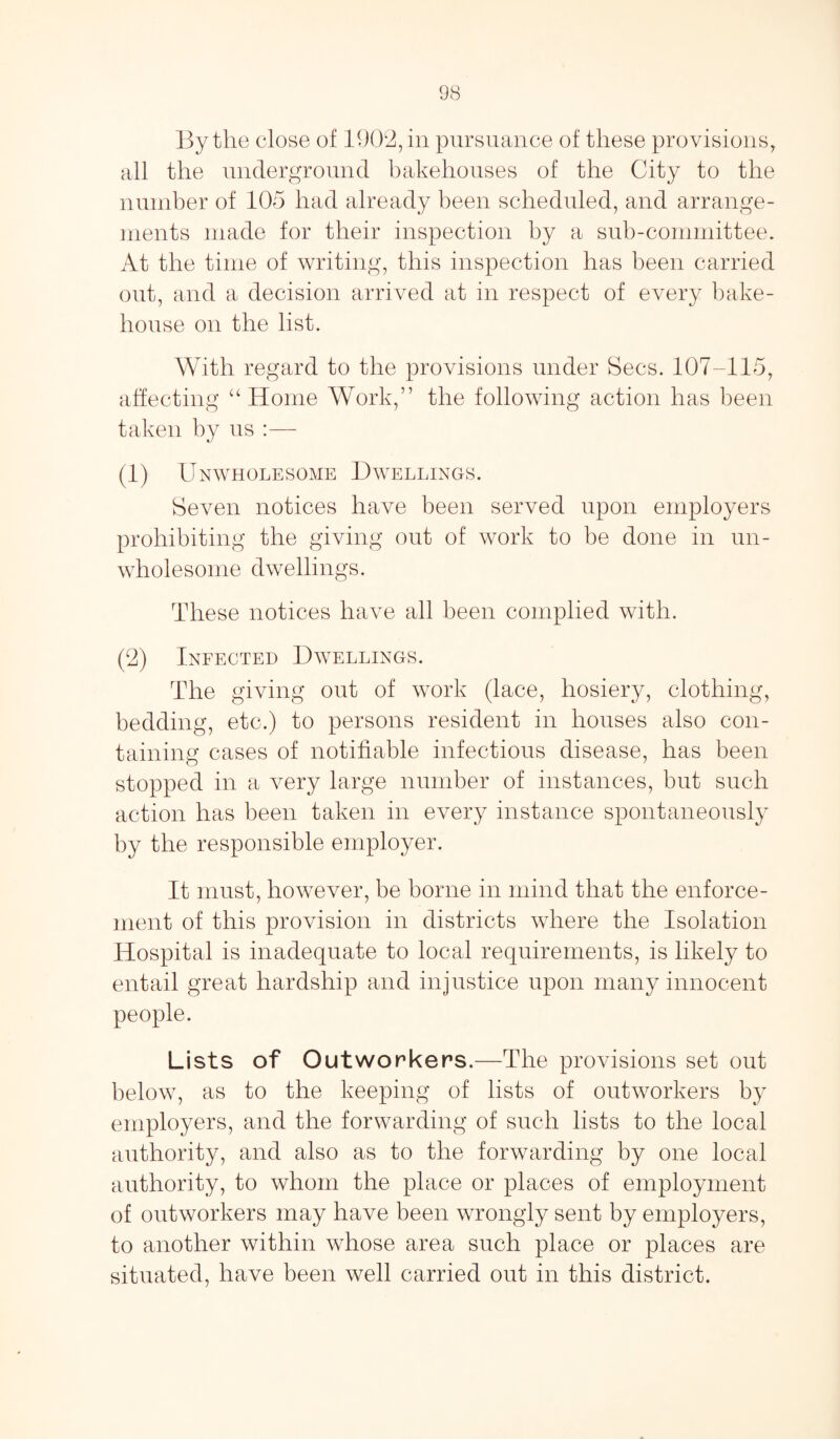 By the close of 1902, in pursuance of these provisions, all the underground bakehouses of the City to the number of 105 had already been scheduled, and arrange¬ ments made for their inspection by a sub-committee* At the time of writing, this inspection has been carried out, and a decision arrived at in respect of every bake¬ house on the list. With regard to the provisions under Secs. 107-115, affecting u Home Work,” the following action has been taken by us :— (1) Unwholesome Dwellings. Seven notices have been served upon employers prohibiting the giving out of work to be done in un¬ wholesome dwellings. These notices have all been complied with. (2) Infected Dwellings. The giving out of work (lace, hosiery, clothing, bedding, etc.) to persons resident in houses also con¬ taining cases of notifiable infectious disease, has been stopped in a very large number of instances, but such action has been taken in every instance spontaneously by the responsible employer. It must, however, be borne in mind that the enforce¬ ment of this provision in districts where the Isolation Hospital is inadequate to local requirements, is likely to entail great hardship and injustice upon many innocent people. Lists of Outworkers.—The provisions set out below, as to the keeping of lists of outworkers by employers, and the forwarding of such lists to the local authority, and also as to the forwarding by one local authority, to whom the place or places of employment of outworkers may have been wrongly sent by employers, to another within whose area such place or places are situated, have been well carried out in this district.