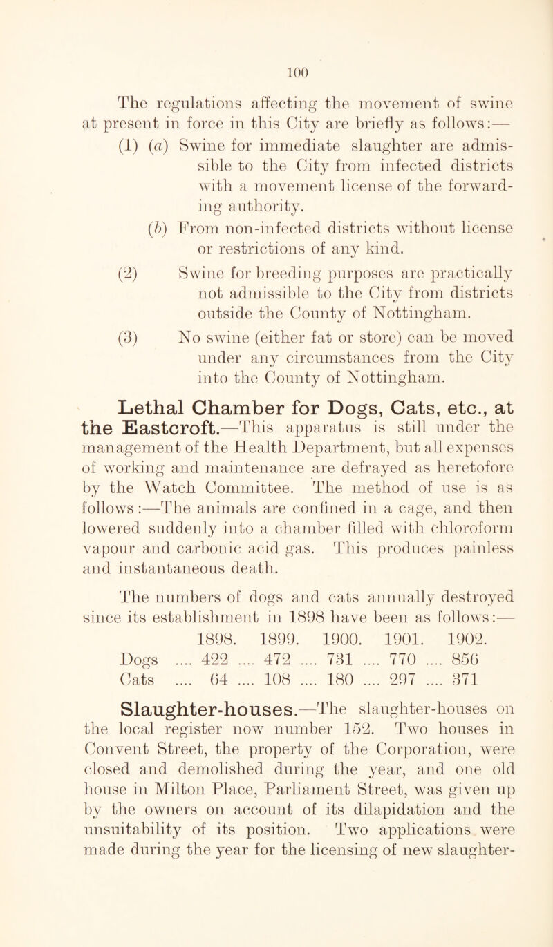 The regulations affecting the movement of swine at present in force in this City are briefly as follows:— (a (a) Swine for immediate slaughter are admis¬ sible to the City from infected districts with a movement license of the forward¬ ing authority. (b) From non-infected districts without license or restrictions of any kind. (2) Swine for breeding purposes are practically not admissible to the City from districts outside the County of Nottingham. (3) No swine (either fat or store) can be moved under any circumstances from the City into the County of Nottingham. Lethal Chamber for Dogs, Cats, etc., at the Easter oft.—This apparatus is still under the management of the Health Department, but all expenses of working and maintenance are defrayed as heretofore by the Watch Committee. The method of use is as follows :—The animals are confined in a cage, and then lowered suddenly into a chamber filled with chloroform vapour and carbonic acid gas. This produces painless and instantaneous death. The numbers of dogs and cats annually destroyed since its establishment in 1898 have been as follows:— 1898. 1899. 1900. 1901. 1902. Dogs .... 422 .... 472 .... 731 .... 770 .... 856 Cats .... 64 .... 108 .... 180 .... 297 .... 371 Slaughter-houses.—The slaughter-houses on the local register now number 152. Two houses in Convent Street, the property of the Corporation, were closed and demolished during the year, and one old house in Milton Place, Parliament Street, was given up by the owners on account of its dilapidation and the unsuitability of its position. Two applications were made during the year for the licensing of new slaughter-