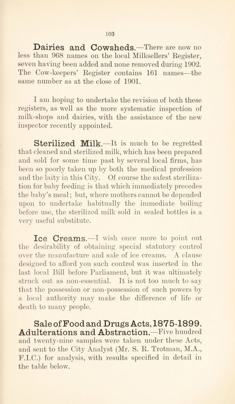 Dairies and Cowsheds.—There are now no less than 968 names on the local Milksellers’ Register, seven having been added and none removed during 1902. The Cow-keepers’ Register contains 161 names—the same number as at the close of 1901. I am hoping to undertake the revision of both these registers, as well as the more systematic inspection of milk-shops and dairies, with the assistance of the new inspector recently appointed. Sterilized Milk.- -It is much to be regretted that cleaned and sterilized milk, which has been prepared and sold for some time past by several local firms, has been so poorly taken up by both the medical profession and the laity in this City. Of course the safest steriliza¬ tion for baby feeding is that which immediately precedes the baby’s meal; but, where mothers cannot be depended upon to undertake habitually the immediate boiling before use, the sterilized milk sold in sealed bottles is a very useful substitute. Ice Creams.—I wish once more to point out the desirability of obtaining special statutory control over the manufacture and sale of ice creams. A clause designed to afford you such control was inserted in the last local Bill before Parliament, but it was ultimately struck out as non-essential. It is not too much to say that the possession or non-possession of such powers by a local authority may make the difference of life or death to many people. Sale of Food and Drugs Acts, 1875-1899. Adulterations and Abstraction.—Five hundred and twenty-nine samples were taken under these Acts, and sent to the City Analyst (Mr. S. R. Trotman, M.A., F.I.C.) for analysis, with results specified in detail in the table below.