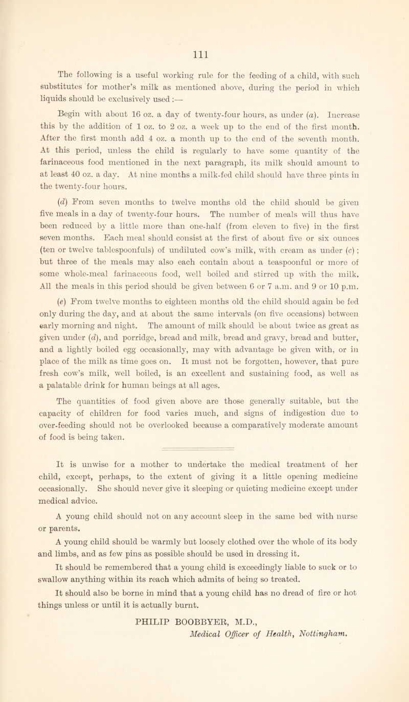 The following is a useful working rule for the feeding of a child, with such substitutes for mother’s milk as mentioned above, during the period in which liquids should be exclusively used :— Begin with about 16 oz. a day of twenty-four hours, as under (a). Increase this by the addition of 1 oz. to 2 oz. a week up to the end of the first month. After the first month add 4 oz. a month up to the end of the seventh month. At this period, unless the child is regularly to have some quantity of the farinaceous food mentioned in the next paragraph, its milk should amount to at least 40 oz. a day. At nine months a milk-fed child should have three pints in the twenty-four hours. (d) From seven months to twelve months old the child should be given five meals in a day of twenty-four hours. The number of meals will thus have been reduced by a little more than one-half (from eleven to five) in the first seven months. Each meal should consist at the first of about five or six ounces (ten or twelve tablespoonfuls) of undiluted cow’s milk, with cream as under (c) ; but three of the meals may also each contain about a teaspoonful or more of some whole-meal farinaceous food, well boiled and stirred up with the milk. All the meals in this period should be given between 6 or 7 a.m. and 9 or 10 pan. (e) From twelve months to eighteen months old the child should again be fed only during the day, and at about the same intervals (on five occasions) between early morning and night. The amount of milk should be about twice as great as given under (d), and porridge, bread and milk, bread and gravy, bread and butter, and a lightly boiled egg occasionally, may with advantage be given with, or in place of the milk as time goes on. It must not be forgotten, however, that pure fresh cow’s milk, well boiled, is an excellent and sustaining food, as well as a palatable drink for human beings at all ages. The quantities of food given above are those generally suitable, but the capacity of children for food varies much, and signs of indigestion due to over-feeding should not be overlooked because a comparatively moderate amount of food is being taken. It is unwise for a mother to undertake the medical treatment of her child, except, perhaps, to the extent of giving it a little opening medicine occasionally. She should never give it sleeping or quieting medicine except under medical advice. A young child should not on any account sleep in the same bed with nurse or parents. A young child should be warmly but loosely clothed over the whole of its body and limbs, and as few pins as possible should be used in dressing it. It should be remembered that a young child is exceedingly liable to suck or to swallow anything within its reach which admits of being so treated. It should also be borne in mind that a young child has no dread of fire or hot things unless or until it is actually burnt. PHILIP BOOBBYER, M.D., Medical Officer of Health, Nottingham.