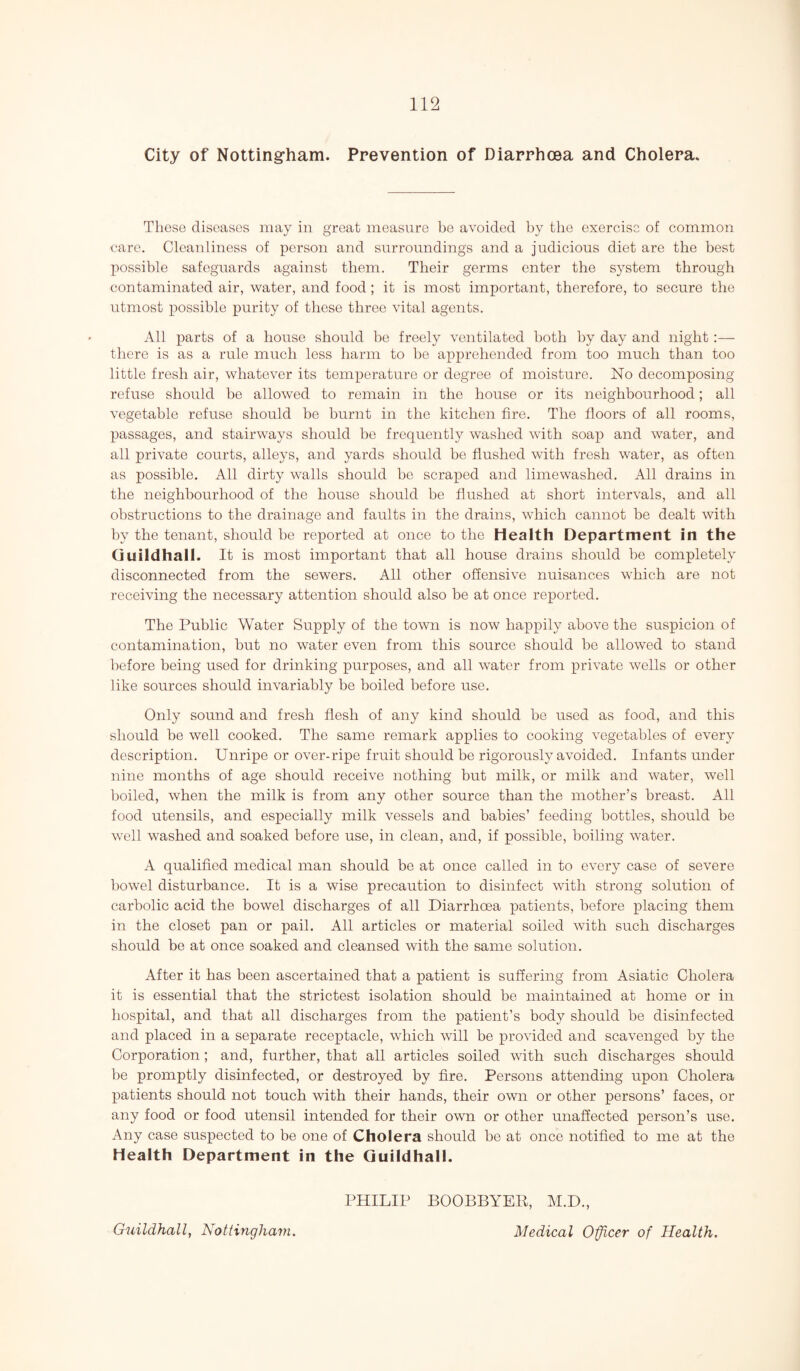 City of Nottingham. Prevention of Diarrhoea and Cholera. These diseases may in great measure be avoided by tlie exercise of common care. Cleanliness of person and surroundings and a judicious diet are the best possible safeguards against them. Their germs enter the system through contaminated air, water, and food; it is most important, therefore, to secure the utmost possible purity of these three vital agents. All parts of a house should be freely ventilated both by day and night :— there is as a rule much less harm to he apprehended from too much than too little fresh air, whatever its temperature or degree of moisture. No decomposing refuse should he allowed to remain in the house or its neighbourhood; all vegetable refuse should be burnt in the kitchen fire. The floors of all rooms, passages, and stairways should be frequently washed with soap and water, and all private courts, alleys, and yards should be flushed with fresh water, as often as possible. All dirty walls should be scraped and limewashed. All drains in the neighbourhood of the house should be flushed at short intervals, and all obstructions to the drainage and faults in the drains, which cannot be dealt with by the tenant, should he reported at once to the Health Department in the Guildhall. It is most important that all house drains should be completely disconnected from the sewers. All other offensive nuisances which are not receiving the necessary attention should also be at once reported. The Public Water Supply of the town is now happily above the suspicion of contamination, but no water even from this source should be allowed to stand before being used for drinking purposes, and all water from private wells or other like sources should invariably be boiled before use. Only sound and fresh flesh of any kind should be used as food, and this should be well cooked. The same remark applies to cooking vegetables of every description. Unripe or over-ripe fruit should be rigorously avoided. Infants under nine months of age should receive nothing but milk, or milk and water, well boiled, when the milk is from any other source than the mother’s breast. All food utensils, and especially milk vessels and babies’ feeding bottles, should be well washed and soaked before use, in clean, and, if possible, boiling water. A qualified medical man should be at once called in to every case of severe bowel disturbance. It is a wise precaution to disinfect with strong solution of carbolic acid the bowel discharges of all Diarrhoea patients, before placing them in the closet pan or pail. All articles or material soiled with such discharges should be at once soaked and cleansed with the same solution. After it has been ascertained that a patient is suffering from Asiatic Cholera it is essential that the strictest isolation should be maintained at home or in hospital, and that all discharges from the patient’s body should be disinfected and placed in a separate receptacle, which will be provided and scavenged by the Corporation ; and, further, that all articles soiled with such discharges should be promptly disinfected, or destroyed by fire. Persons attending upon Cholera patients should not touch with their hands, their own or other persons’ faces, or any food or food utensil intended for their own or other unaffected person’s use. Any case suspected to be one of Cholera should be at once notified to me at the Health Department in the Guildhall. PHILIP BOOBBYER, M.D., Medical Officer of Health. Guildhall, Nottingham.