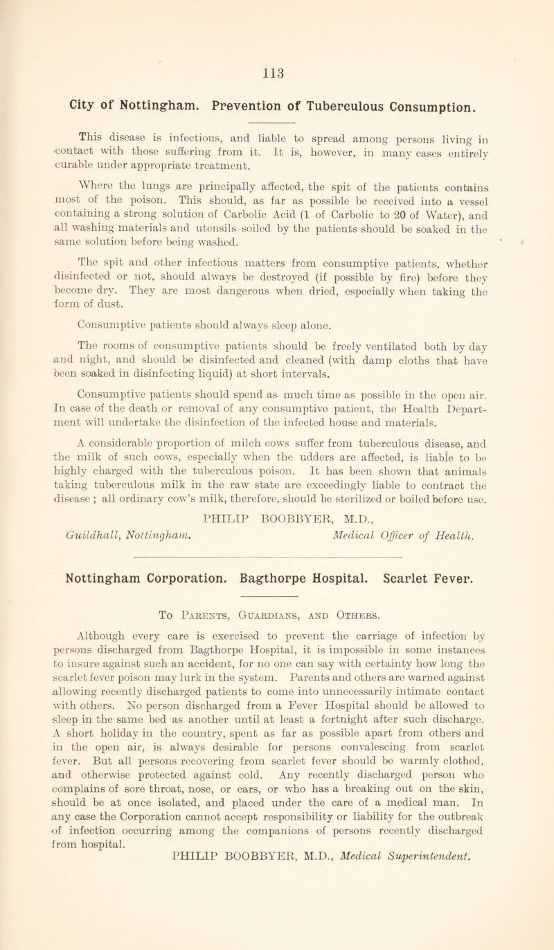 City of Nottingham. Prevention of Tuberculous Consumption. This disease is infectious, and liable to spread among persons living in 'contact with those suffering from it. It is, however, in many cases entirely curable under appropriate treatment. Where the lungs are principally affected, the spit of the patients contains most of the poison. This should, as far as possible be received into a vessel containing a strong solution of Carbolic Acid (1 of Carbolic to 20 of Water), and .all washing materials and utensils soiled by the patients should be soaked in the same solution before being washed. The spit and other infectious matters from consumptive patients, whether disinfected or not, should always be destroyed (if possible by fire) before they become dry. They are most dangerous when dried, especially when taking the form of dust. Consumptive patients should always sleep alone. The rooms of consumptive patients should be freely ventilated both by day and night, and should be disinfected and cleaned (with damp cloths that have been soaked in disinfecting liquid) at short intervals. Consumptive patients should spend as much time as possible in the open air. In case of the death or removal of any consumptive patient, the Health Depart¬ ment will undertake the disinfection of the infected house and materials. A considerable proportion of milch cows suffer from tuberculous disease, and the milk of such cows, especially when the udders are affected, is liable to he highly charged with the tuberculous poison. It has been shown that animals taking tuberculous milk in the raw state are exceedingly liable to contract the disease ; all ordinary cow’s milk, therefore, should be sterilized or boiled before use. PHILIP BOOBBYER, M.D., Guildhall, Nottingham. Medical Officer of Health. Nottingham Corporation. Bagthorpe Hospital. Scarlet Fever. To Parents, Guardians, and Others. Although every care is exercised to prevent the carriage of infection by persons discharged from Bagthorpe Hospital, it is impossible in some instances to insure against such an accident, for no one can say with certainty how long the scarlet fever poison may lurk in the system. Parents and others are warned against allowing recently discharged patients to come into unnecessarily intimate contact with others. No person discharged from a Fever Hospital should be allowed to sleep in the same bed as another until at least a fortnight after such discharge. A short holiday in the country, spent as far as possible apart from others and in the open air, is always desirable for persons convalescing from scarlet fever. But all persons recovering from scarlet fever should be warmly clothed, .and otherwise protected against cold. Any recently discharged person who complains of sore throat, nose, or ears, or who has a breaking out on the skin, should be at once isolated, and placed under the care of a medical man. In any case the Corporation cannot accept responsibility or liability for the outbreak of infection occurring among the companions of persons recently discharged from hospital. PHILIP BOOBBYER, M.D., Medical Superintendent.
