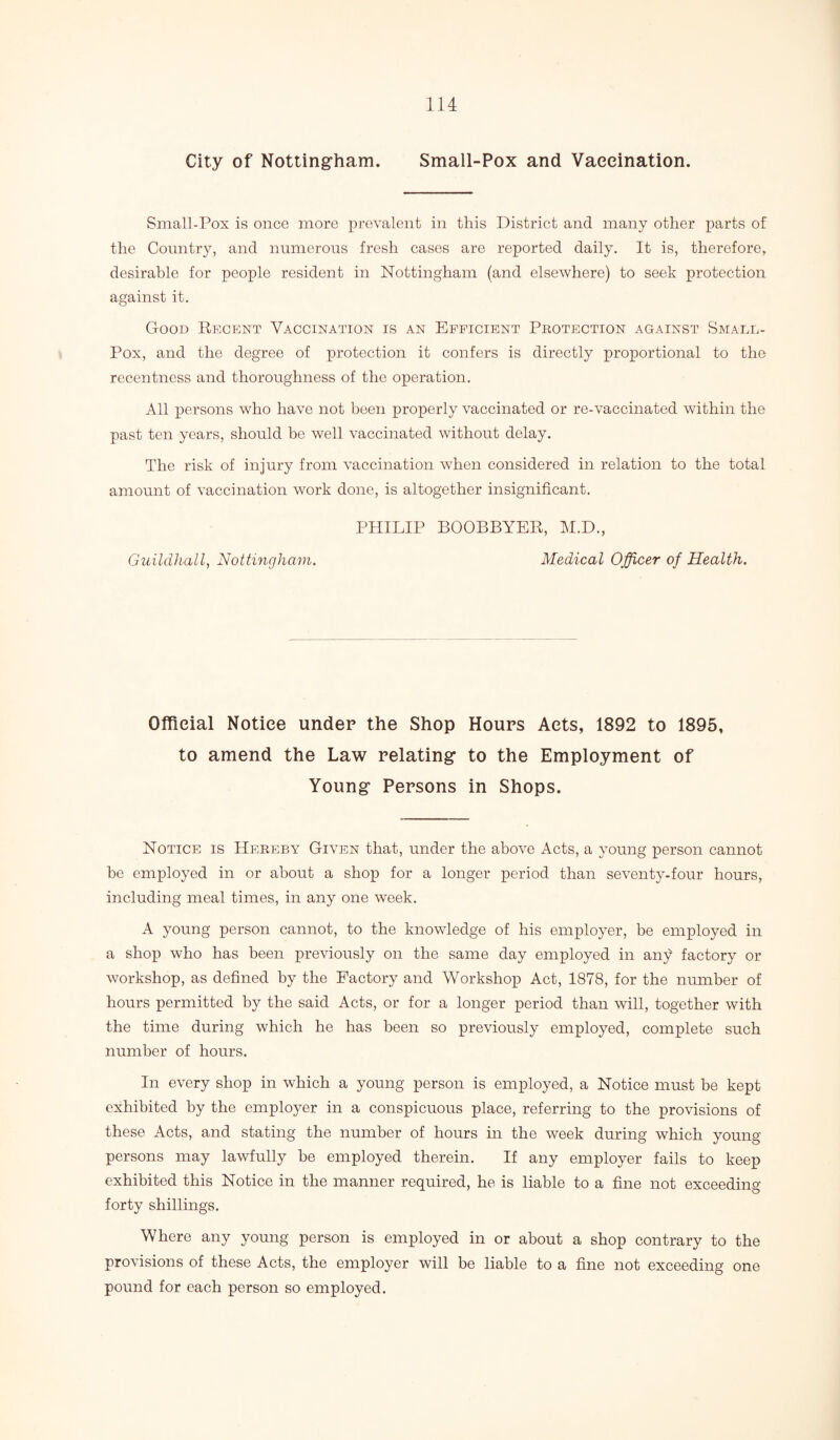 City of Nottingham. Small-Pox and Vaccination. Small-Pox is once more prevalent in this District and many other parts of the Country, and numerous fresh cases are reported daily. It is, therefore, desirable for people resident in Nottingham (and elsewhere) to seek protection against it. Good Regent Vaccination is an Efficient Pbotection against Small- Pox, and the degree of protection it confers is directly proportional to the recentness and thoroughness of the operation. All persons who have not been properly vaccinated or re-vaccinated within the past ten years, should be well vaccinated without delay. The risk of injury from vaccination when considered in relation to the total amount of vaccination work done, is altogether insignificant. PHILIP BOOBBYER, M.D., Guildhall, Nottingham. Medical Officer of Health. Official Notice under the Shop Hours Acts, 1892 to 1895, to amend the Law relating to the Employment of Young Persons in Shops. Notice is Hebeby Given that, under the above Acts, a young person cannot be employed in or about a shop for a longer period than seventy-four hours, including meal times, in any one week. A young person cannot, to the knowledge of his employer, be employed in a shop who has been previously on the same day employed in any factory or workshop, as defined by the Factory and Workshop Act, 1878, for the number of hours permitted by the said Acts, or for a longer period than will, together with the time during which he has been so previously employed, complete such number of hours. In every shop in which a young person is employed, a Notice must be kept exhibited by the employer in a conspicuous place, referring to the provisions of these Acts, and stating the number of hours in the week during which young persons may lawfully be employed therein. If any employer fails to keep exhibited this Notice in the manner required, he is liable to a fine not exceeding- forty shillings. Where any young person is employed in or about a shop contrary to the provisions of these Acts, the employer will be liable to a fine not exceeding one pound for each person so employed.